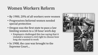 Women Workers Reform
• By 1900, 20% of all workers were women
• Progressives believed women needed
special protection
• Oregon was the first state to pass a law
limiting women to a 10 hour work day
• Employers challenged this law saying that it
violated a women’s civil right to choose how
long she wanted to work
• In 1908, the case was brought to the
Supreme Court…
 