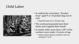 Child Labor
• In anthracite coal mines, “breaker
boys” aged 9 or 10 picked slag out of
coal
• Paid 60 cents for a 10 hour day
• The work permanently bent their
backs and crippled their hands
• In textile mills, more than 1/8th of the
workers were under 16 years of age
• Some cotton factory workers were as
young as 7 or 8
 