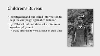 Children’s Bureau
• Investigated and published information to
help the campaign against child labor
• By 1914, all but one state set a minimum
age of employment
• Many other limits were also put on child labor
 