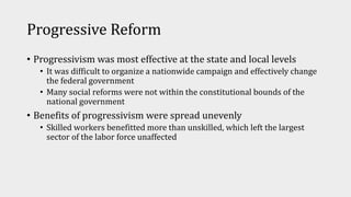 Progressive Reform
• Progressivism was most effective at the state and local levels
• It was difficult to organize a nationwide campaign and effectively change
the federal government
• Many social reforms were not within the constitutional bounds of the
national government
• Benefits of progressivism were spread unevenly
• Skilled workers benefitted more than unskilled, which left the largest
sector of the labor force unaffected
 