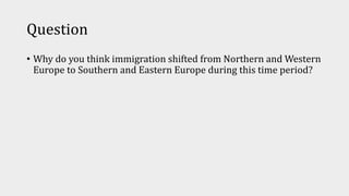 Question
• Why do you think immigration shifted from Northern and Western
Europe to Southern and Eastern Europe during this time period?
 