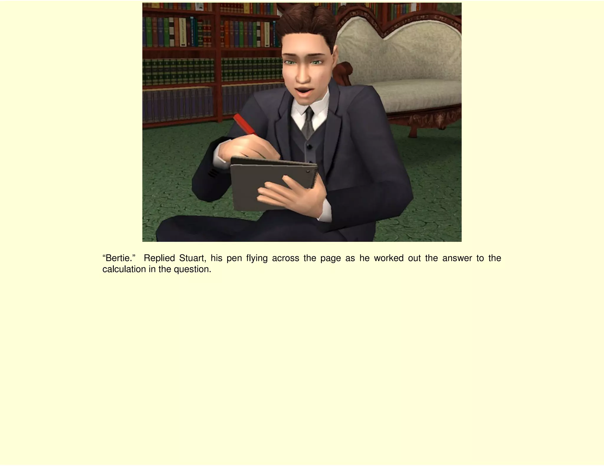 “Bertie.” Replied Stuart, his pen flying across the page as he worked out the answer to the
calculation in the question.
 