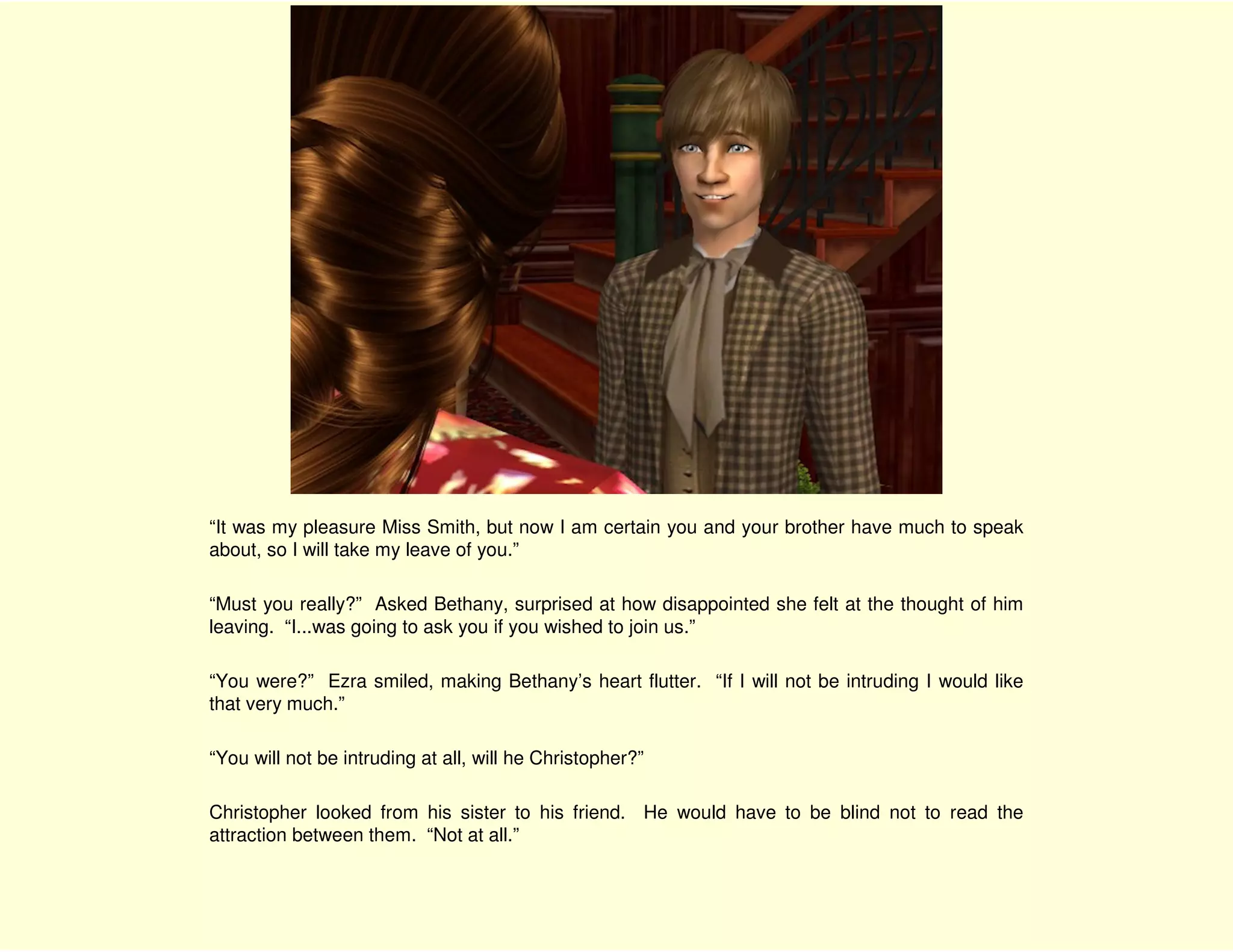 “It was my pleasure Miss Smith, but now I am certain you and your brother have much to speak
about, so I will take my leave of you.”

“Must you really?” Asked Bethany, surprised at how disappointed she felt at the thought of him
leaving. “I...was going to ask you if you wished to join us.”

“You were?” Ezra smiled, making Bethany’s heart flutter. “If I will not be intruding I would like
that very much.”

“You will not be intruding at all, will he Christopher?”

Christopher looked from his sister to his friend. He would have to be blind not to read the
attraction between them. “Not at all.”
 