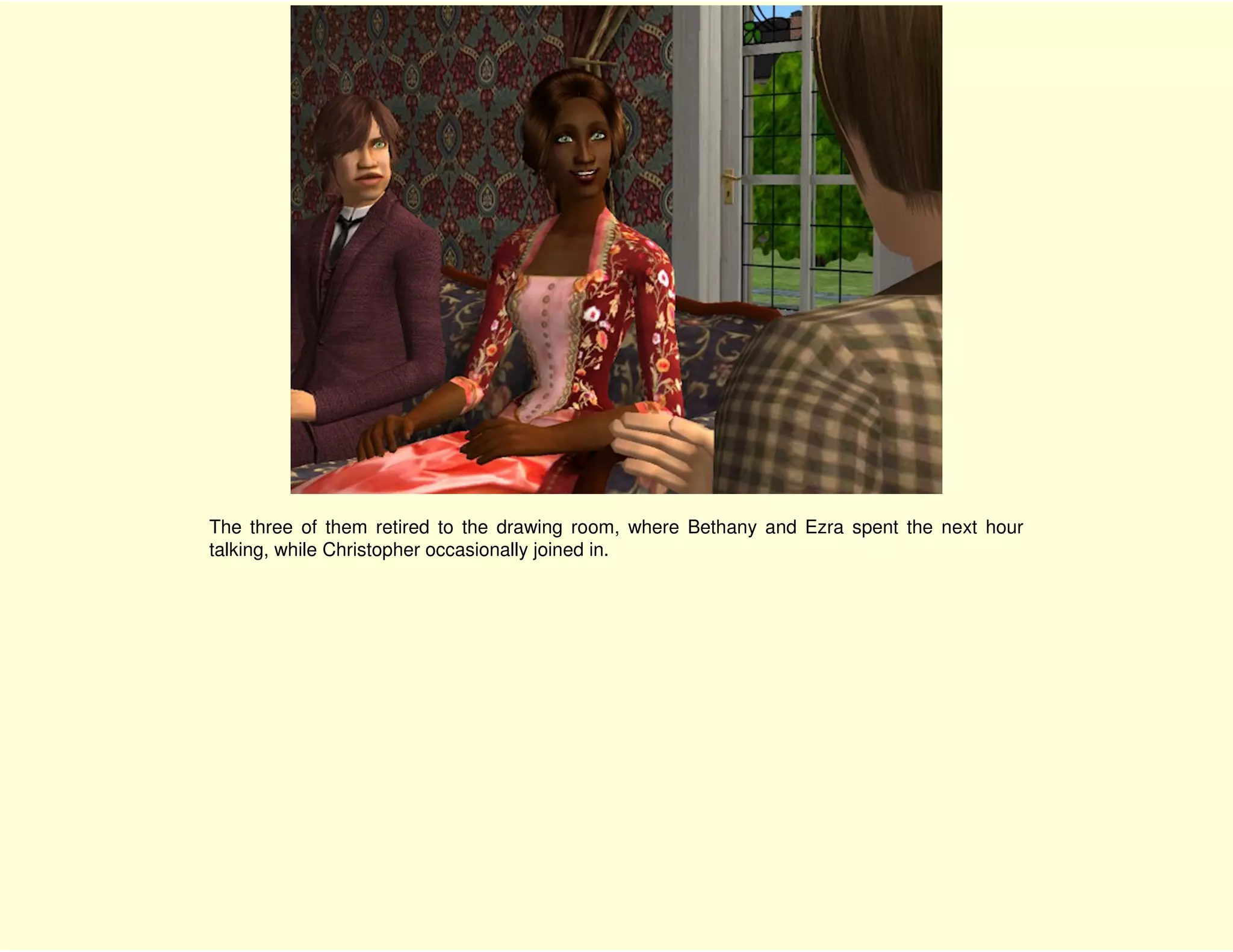 The three of them retired to the drawing room, where Bethany and Ezra spent the next hour
talking, while Christopher occasionally joined in.
 