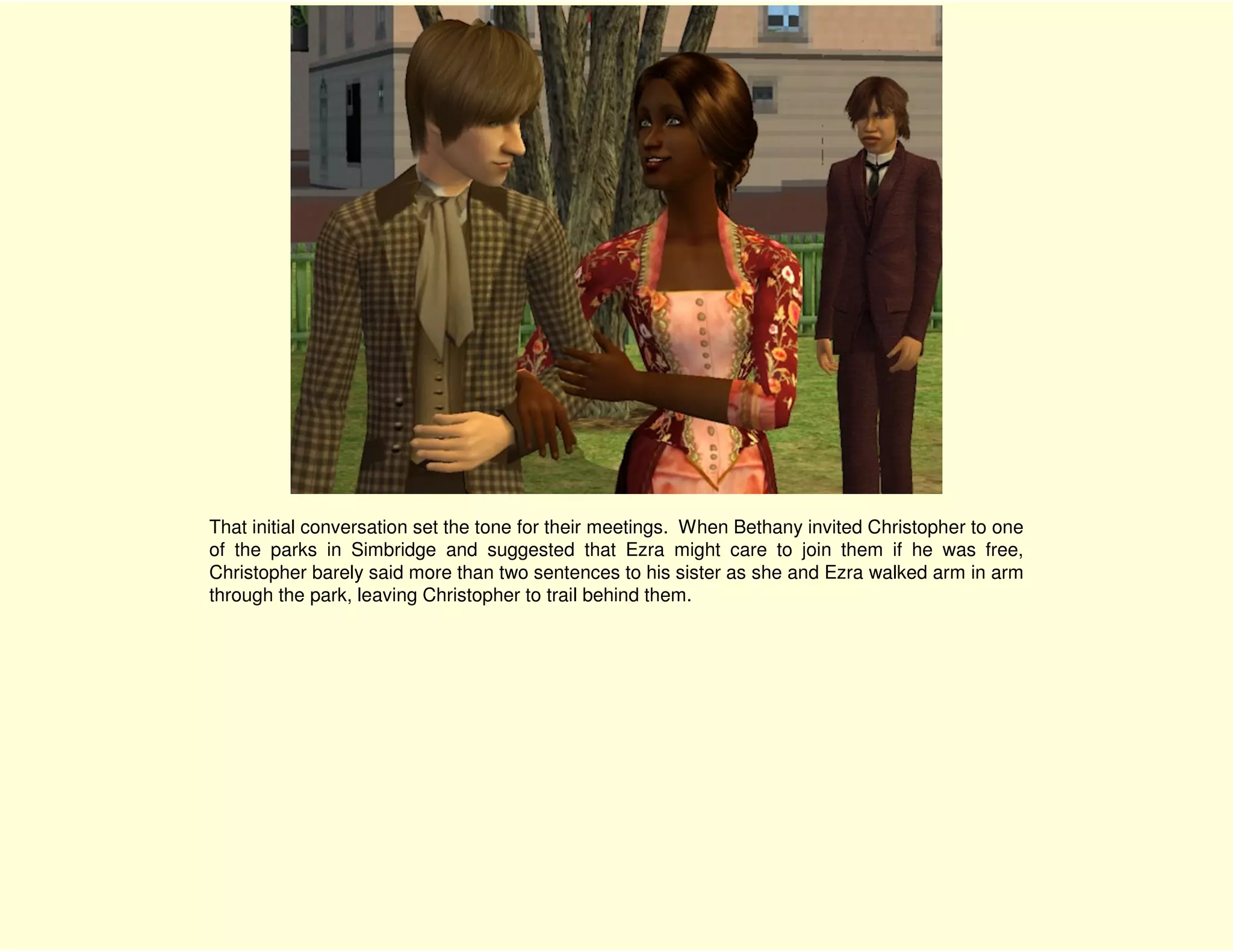 That initial conversation set the tone for their meetings. When Bethany invited Christopher to one
of the parks in Simbridge and suggested that Ezra might care to join them if he was free,
Christopher barely said more than two sentences to his sister as she and Ezra walked arm in arm
through the park, leaving Christopher to trail behind them.
 