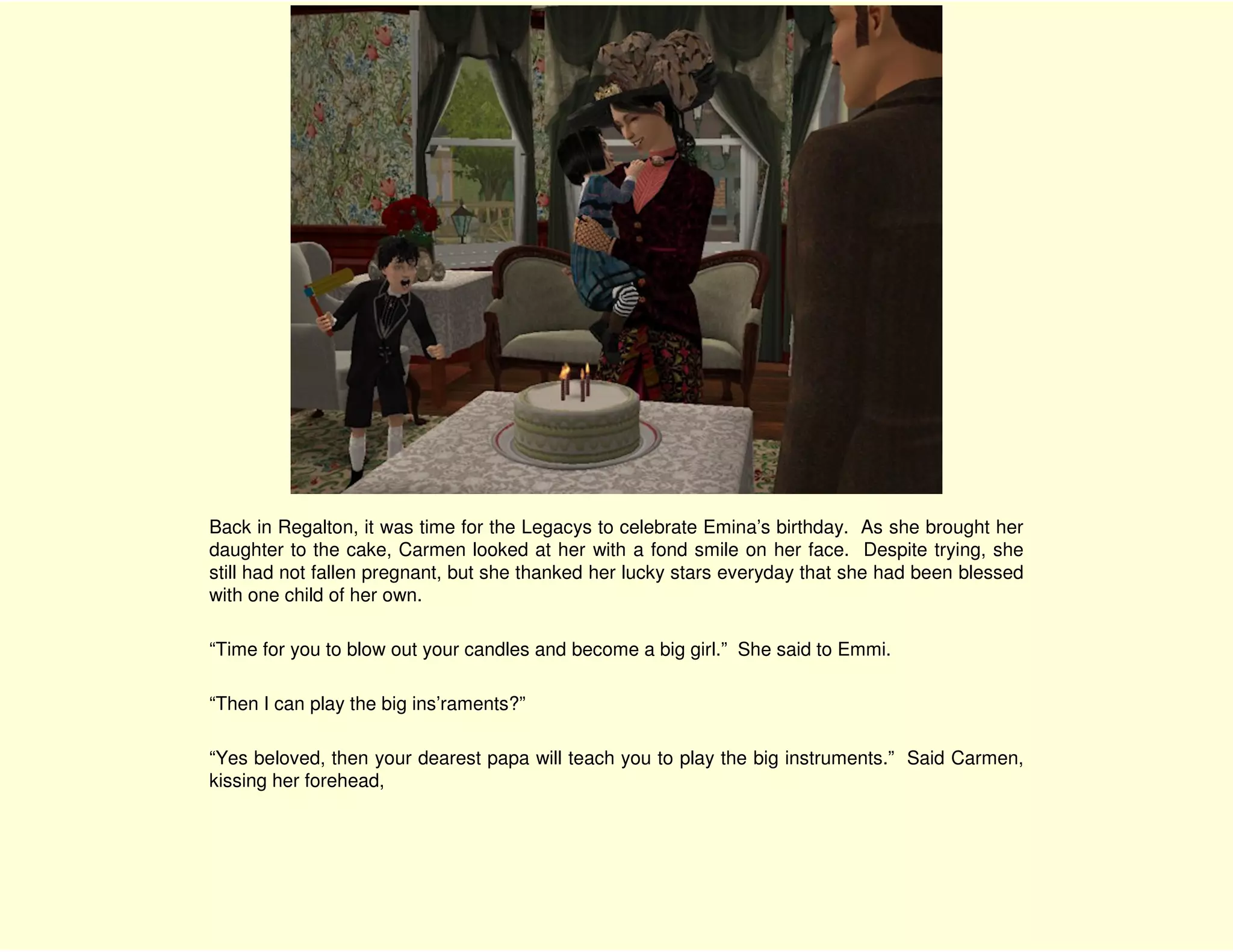 Back in Regalton, it was time for the Legacys to celebrate Emina’s birthday. As she brought her
daughter to the cake, Carmen looked at her with a fond smile on her face. Despite trying, she
still had not fallen pregnant, but she thanked her lucky stars everyday that she had been blessed
with one child of her own.

“Time for you to blow out your candles and become a big girl.” She said to Emmi.

“Then I can play the big ins’raments?”

“Yes beloved, then your dearest papa will teach you to play the big instruments.” Said Carmen,
kissing her forehead,
 