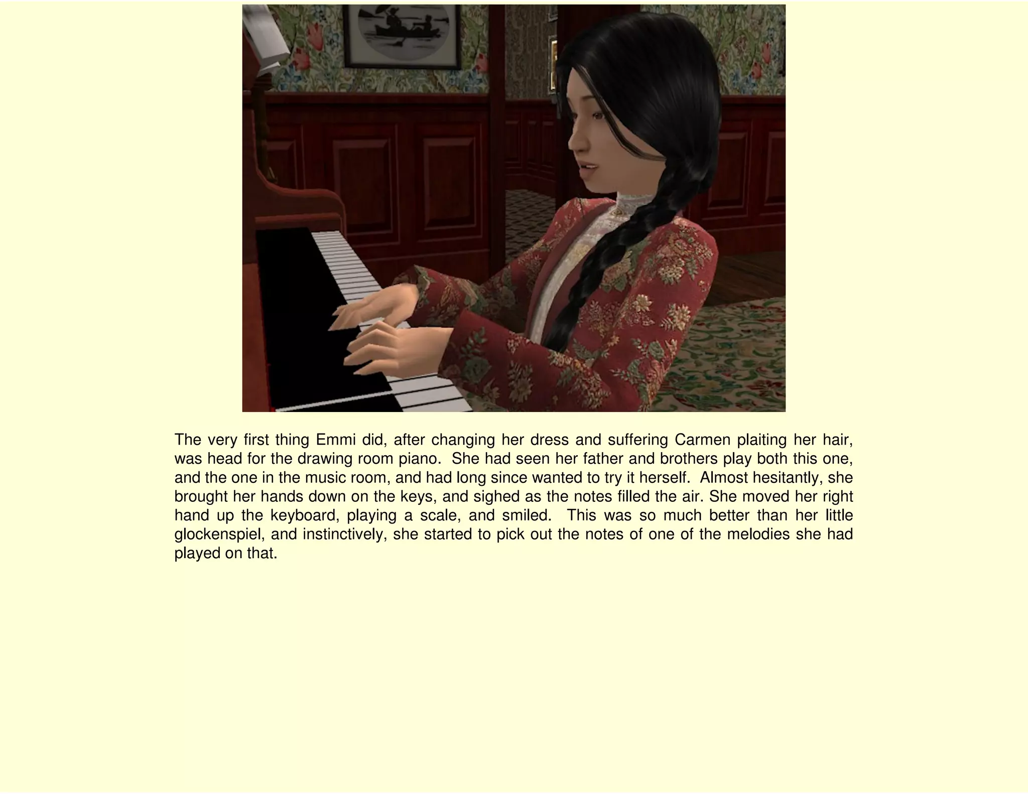 The very first thing Emmi did, after changing her dress and suffering Carmen plaiting her hair,
was head for the drawing room piano. She had seen her father and brothers play both this one,
and the one in the music room, and had long since wanted to try it herself. Almost hesitantly, she
brought her hands down on the keys, and sighed as the notes filled the air. She moved her right
hand up the keyboard, playing a scale, and smiled. This was so much better than her little
glockenspiel, and instinctively, she started to pick out the notes of one of the melodies she had
played on that.
 