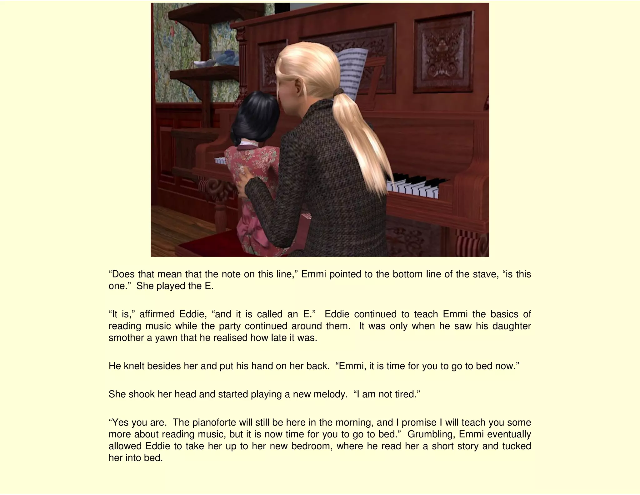 “Does that mean that the note on this line,” Emmi pointed to the bottom line of the stave, “is this
one.” She played the E.

“It is,” affirmed Eddie, “and it is called an E.” Eddie continued to teach Emmi the basics of
reading music while the party continued around them. It was only when he saw his daughter
smother a yawn that he realised how late it was.

He knelt besides her and put his hand on her back. “Emmi, it is time for you to go to bed now.”

She shook her head and started playing a new melody. “I am not tired.”

“Yes you are. The pianoforte will still be here in the morning, and I promise I will teach you some
more about reading music, but it is now time for you to go to bed.” Grumbling, Emmi eventually
allowed Eddie to take her up to her new bedroom, where he read her a short story and tucked
her into bed.
 