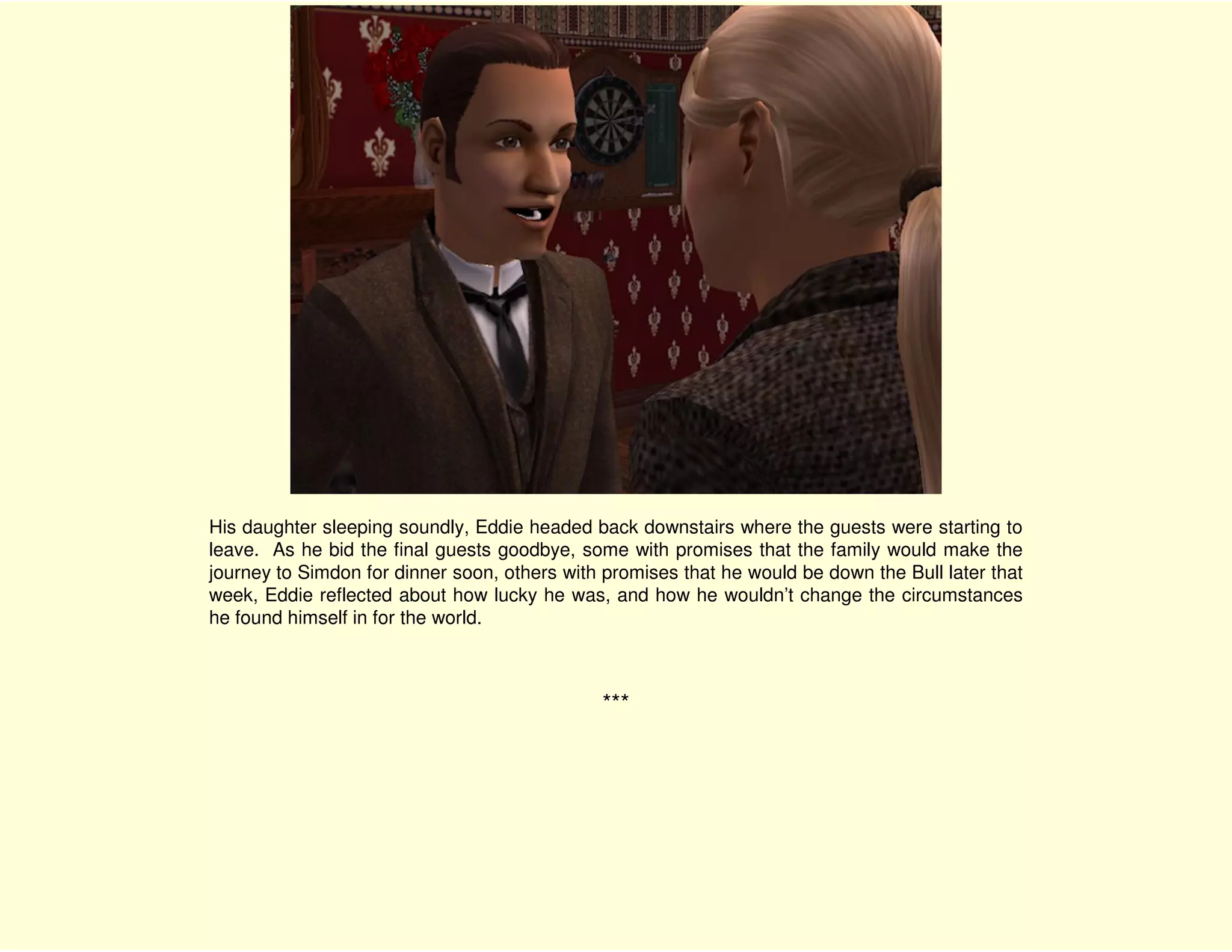 His daughter sleeping soundly, Eddie headed back downstairs where the guests were starting to
leave. As he bid the final guests goodbye, some with promises that the family would make the
journey to Simdon for dinner soon, others with promises that he would be down the Bull later that
week, Eddie reflected about how lucky he was, and how he wouldn’t change the circumstances
he found himself in for the world.



                                              ***
 