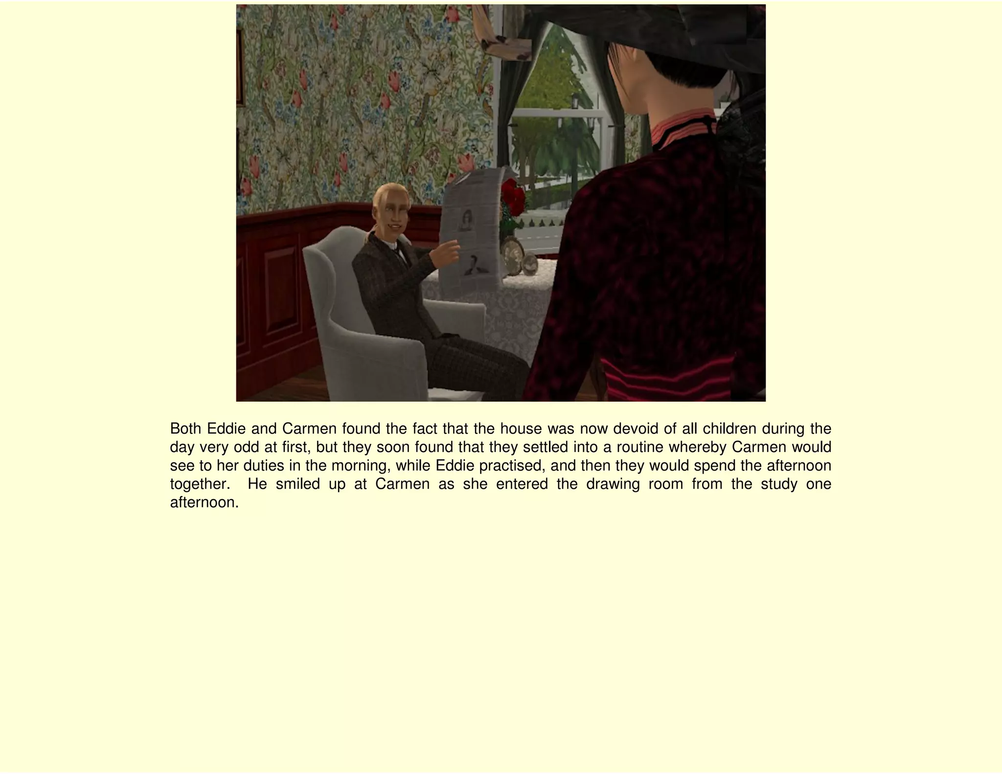 Both Eddie and Carmen found the fact that the house was now devoid of all children during the
day very odd at first, but they soon found that they settled into a routine whereby Carmen would
see to her duties in the morning, while Eddie practised, and then they would spend the afternoon
together. He smiled up at Carmen as she entered the drawing room from the study one
afternoon.
 