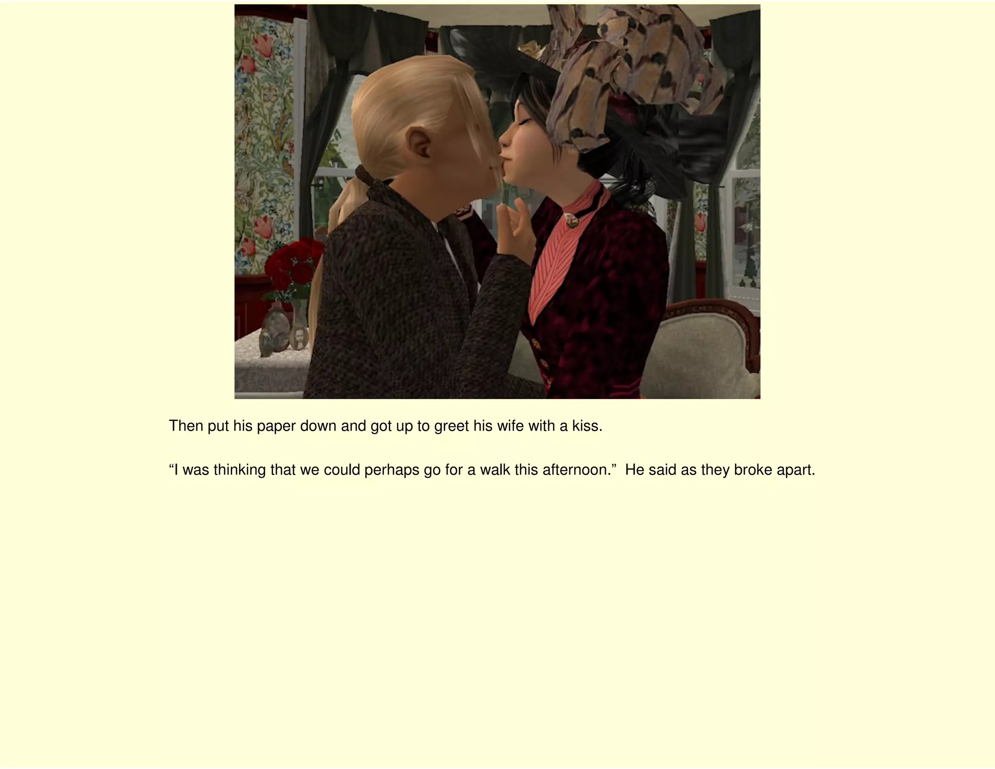 Then put his paper down and got up to greet his wife with a kiss.

“I was thinking that we could perhaps go for a walk this afternoon.” He said as they broke apart.
 