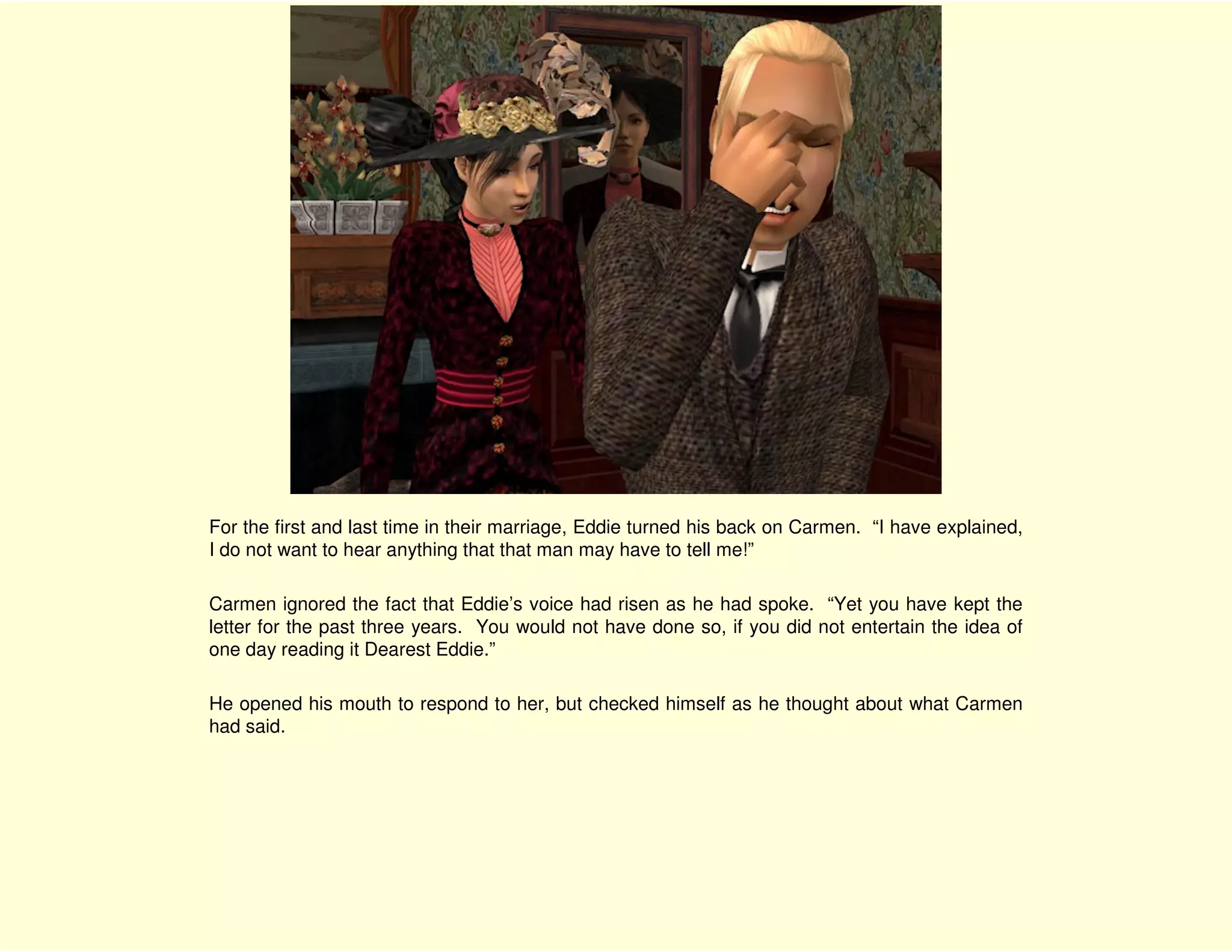 For the first and last time in their marriage, Eddie turned his back on Carmen. “I have explained,
I do not want to hear anything that that man may have to tell me!”

Carmen ignored the fact that Eddie’s voice had risen as he had spoke. “Yet you have kept the
letter for the past three years. You would not have done so, if you did not entertain the idea of
one day reading it Dearest Eddie.”

He opened his mouth to respond to her, but checked himself as he thought about what Carmen
had said.
 