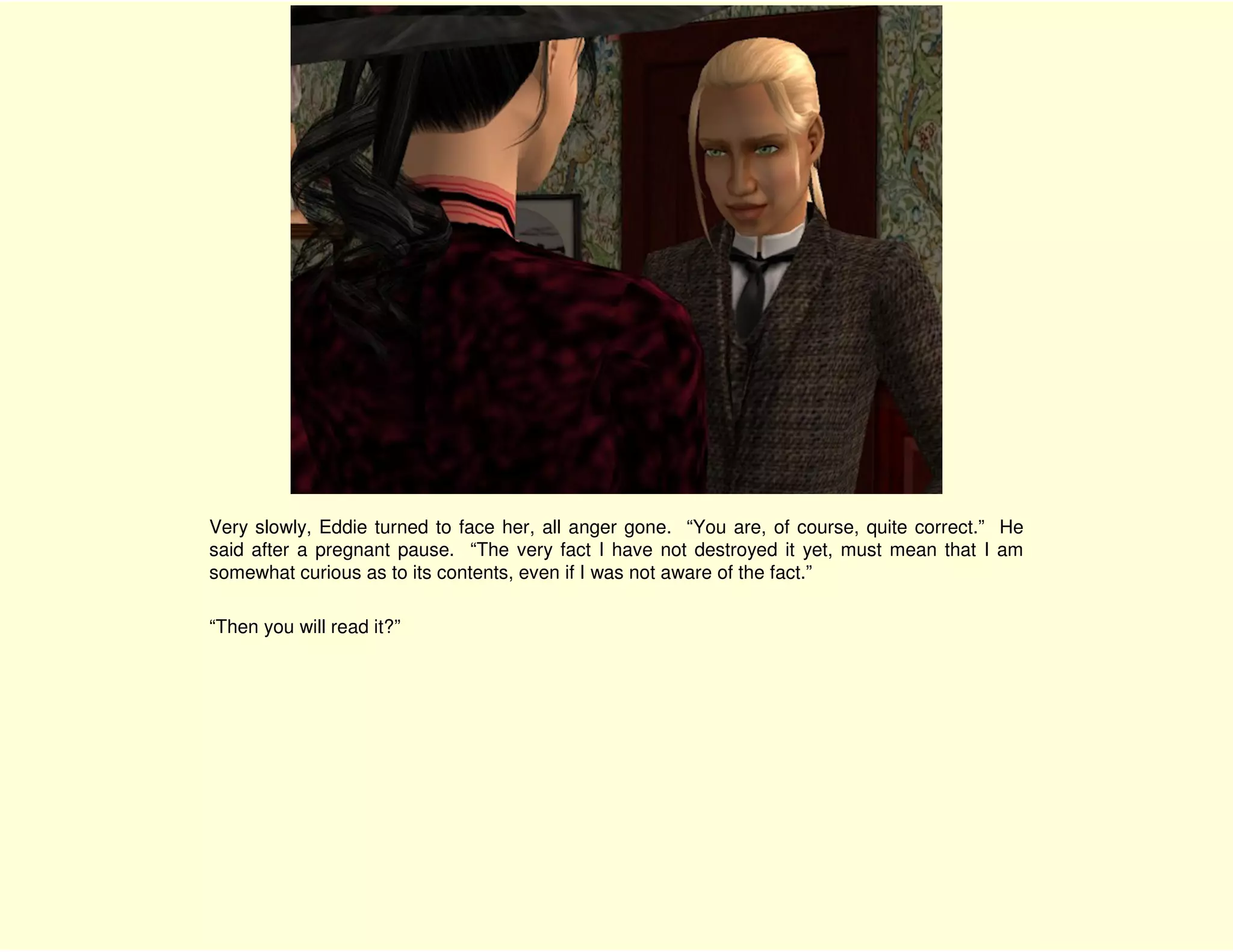 Very slowly, Eddie turned to face her, all anger gone. “You are, of course, quite correct.” He
said after a pregnant pause. “The very fact I have not destroyed it yet, must mean that I am
somewhat curious as to its contents, even if I was not aware of the fact.”

“Then you will read it?”
 