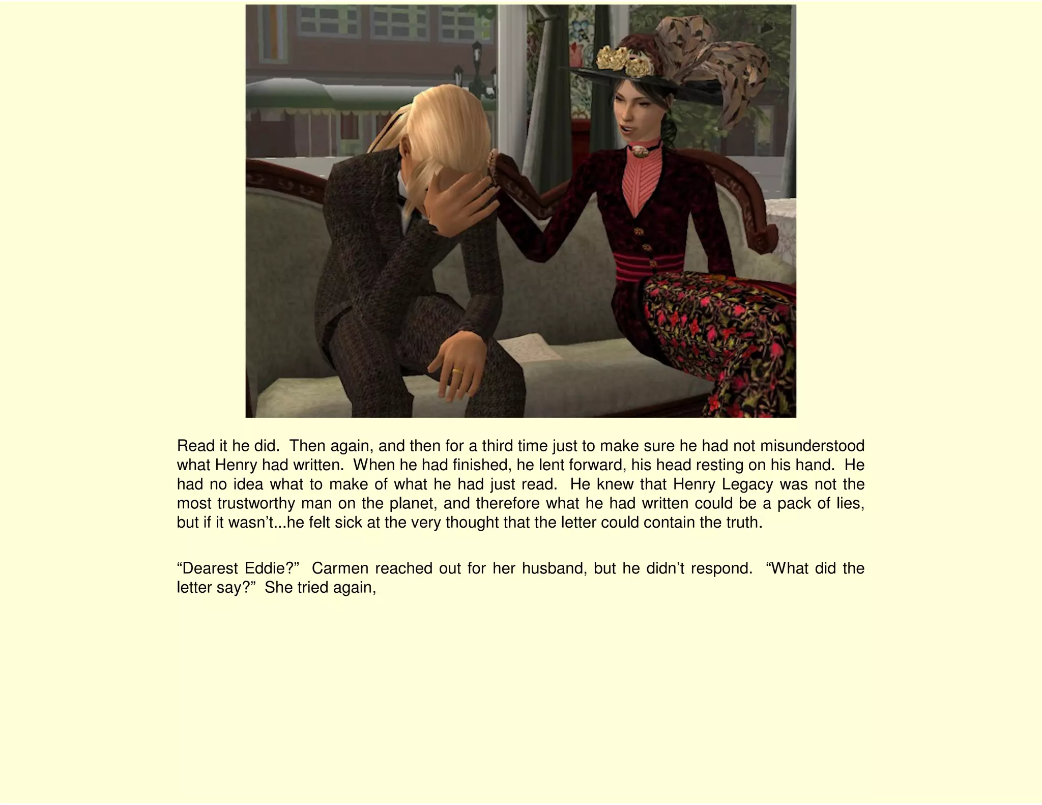 Read it he did. Then again, and then for a third time just to make sure he had not misunderstood
what Henry had written. When he had finished, he lent forward, his head resting on his hand. He
had no idea what to make of what he had just read. He knew that Henry Legacy was not the
most trustworthy man on the planet, and therefore what he had written could be a pack of lies,
but if it wasn’t...he felt sick at the very thought that the letter could contain the truth.

“Dearest Eddie?” Carmen reached out for her husband, but he didn’t respond. “What did the
letter say?” She tried again,
 