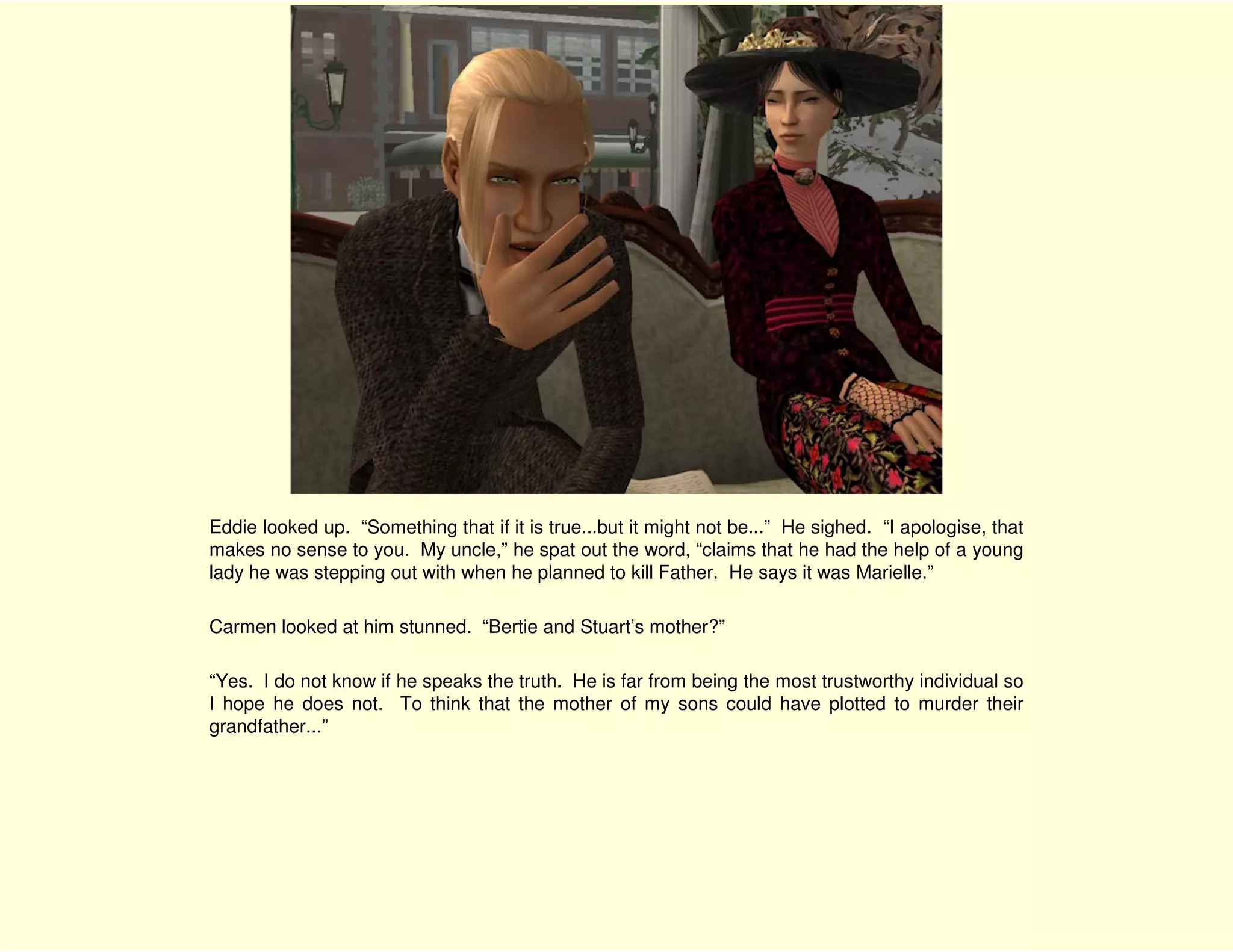 Eddie looked up. “Something that if it is true...but it might not be...” He sighed. “I apologise, that
makes no sense to you. My uncle,” he spat out the word, “claims that he had the help of a young
lady he was stepping out with when he planned to kill Father. He says it was Marielle.”

Carmen looked at him stunned. “Bertie and Stuart’s mother?”

“Yes. I do not know if he speaks the truth. He is far from being the most trustworthy individual so
I hope he does not. To think that the mother of my sons could have plotted to murder their
grandfather...”
 