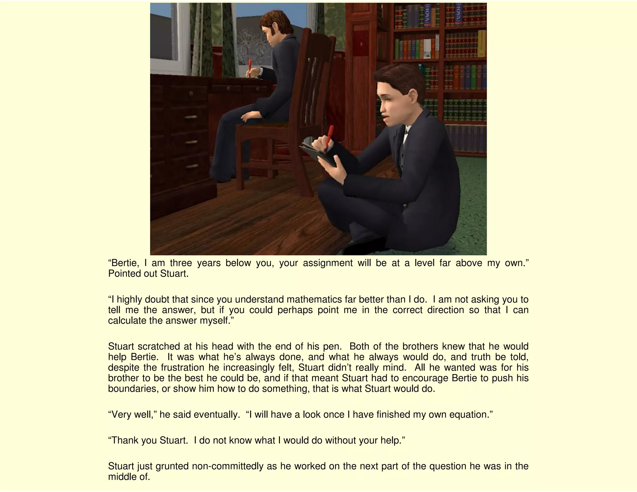 “Bertie, I am three years below you, your assignment will be at a level far above my own.”
Pointed out Stuart.

“I highly doubt that since you understand mathematics far better than I do. I am not asking you to
tell me the answer, but if you could perhaps point me in the correct direction so that I can
calculate the answer myself.”

Stuart scratched at his head with the end of his pen. Both of the brothers knew that he would
help Bertie. It was what he’s always done, and what he always would do, and truth be told,
despite the frustration he increasingly felt, Stuart didn’t really mind. All he wanted was for his
brother to be the best he could be, and if that meant Stuart had to encourage Bertie to push his
boundaries, or show him how to do something, that is what Stuart would do.

“Very well,” he said eventually. “I will have a look once I have finished my own equation.”

“Thank you Stuart. I do not know what I would do without your help.”

Stuart just grunted non-committedly as he worked on the next part of the question he was in the
middle of.
 