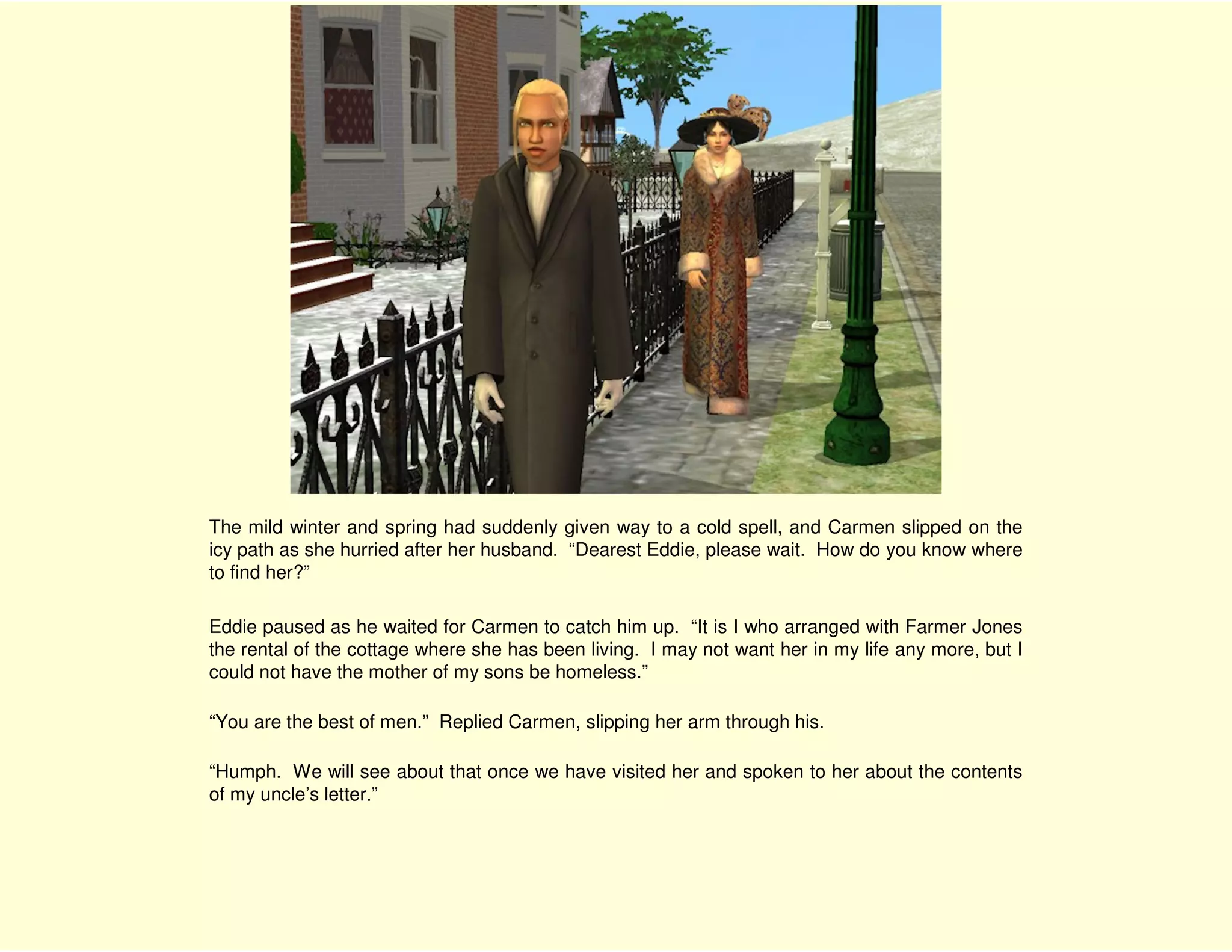 The mild winter and spring had suddenly given way to a cold spell, and Carmen slipped on the
icy path as she hurried after her husband. “Dearest Eddie, please wait. How do you know where
to find her?”

Eddie paused as he waited for Carmen to catch him up. “It is I who arranged with Farmer Jones
the rental of the cottage where she has been living. I may not want her in my life any more, but I
could not have the mother of my sons be homeless.”

“You are the best of men.” Replied Carmen, slipping her arm through his.

“Humph. We will see about that once we have visited her and spoken to her about the contents
of my uncle’s letter.”
 