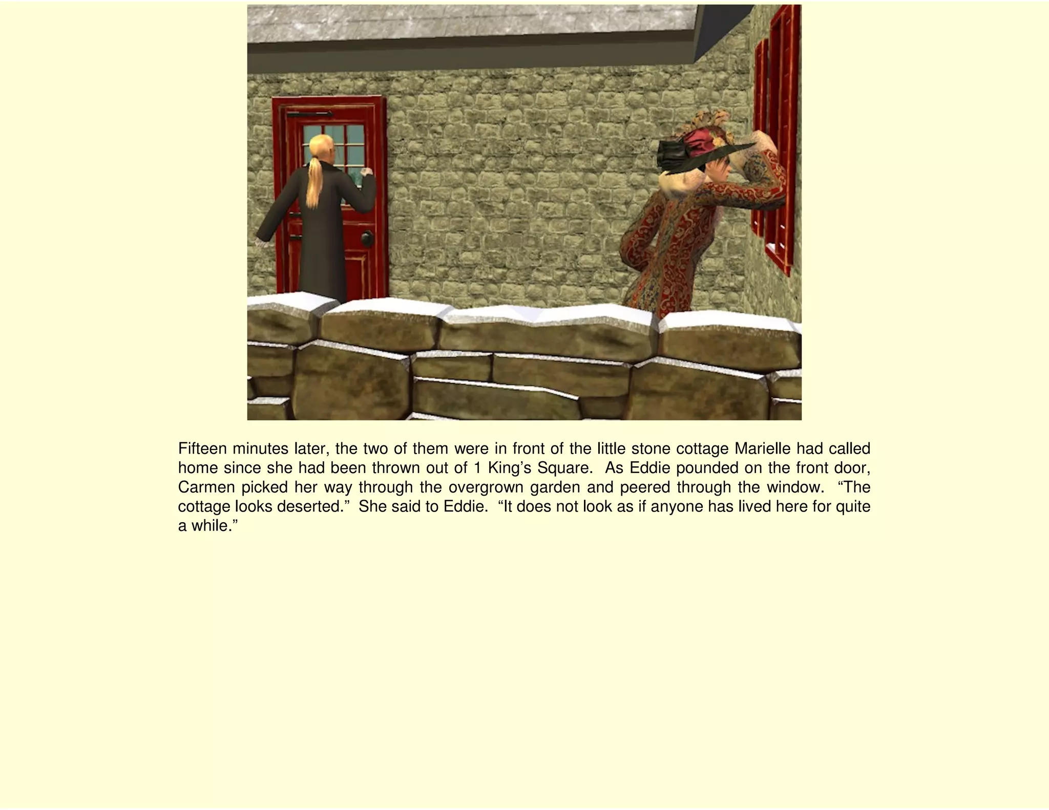 Fifteen minutes later, the two of them were in front of the little stone cottage Marielle had called
home since she had been thrown out of 1 King’s Square. As Eddie pounded on the front door,
Carmen picked her way through the overgrown garden and peered through the window. “The
cottage looks deserted.” She said to Eddie. “It does not look as if anyone has lived here for quite
a while.”
 
