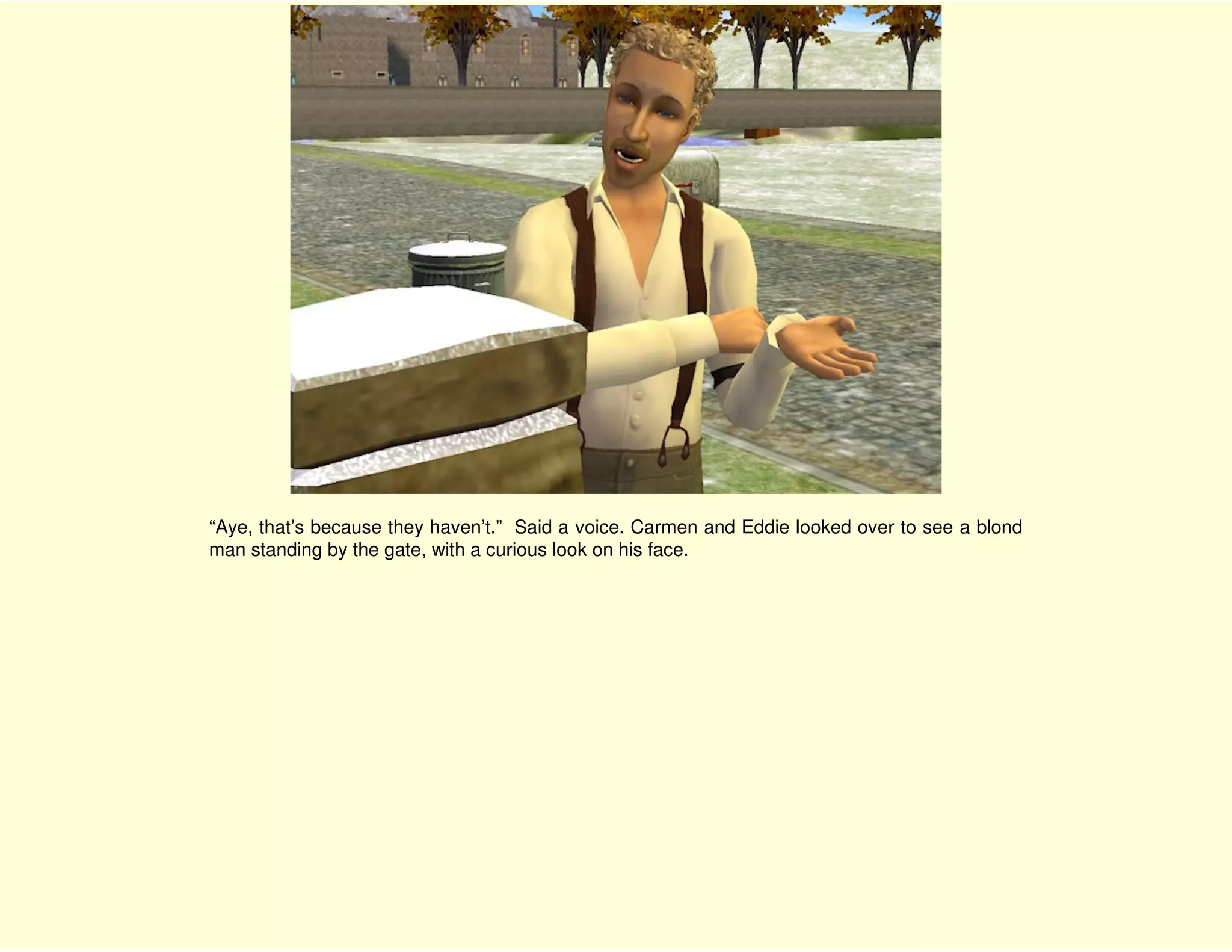 “Aye, that’s because they haven’t.” Said a voice. Carmen and Eddie looked over to see a blond
man standing by the gate, with a curious look on his face.
 