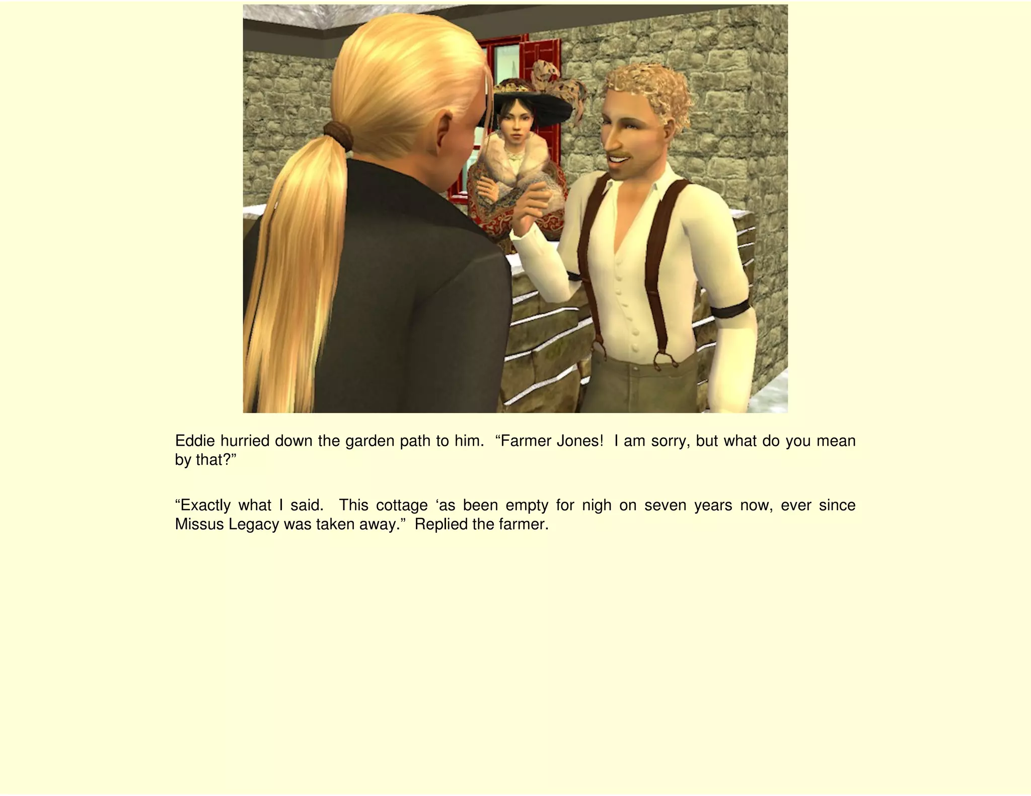 Eddie hurried down the garden path to him. “Farmer Jones! I am sorry, but what do you mean
by that?”

“Exactly what I said. This cottage ‘as been empty for nigh on seven years now, ever since
Missus Legacy was taken away.” Replied the farmer.
 