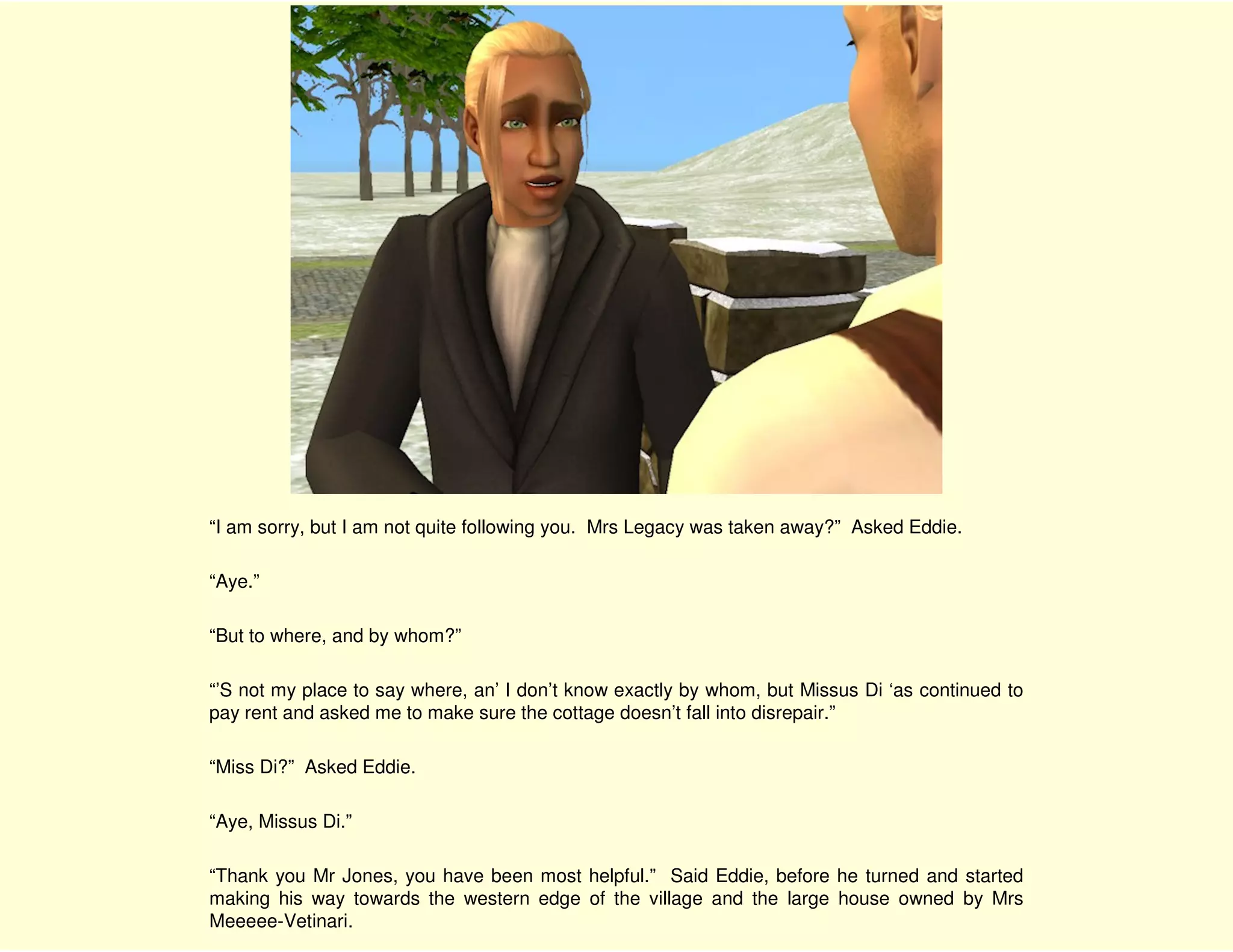 “I am sorry, but I am not quite following you. Mrs Legacy was taken away?” Asked Eddie.

“Aye.”

“But to where, and by whom?”

“’S not my place to say where, an’ I don’t know exactly by whom, but Missus Di ‘as continued to
pay rent and asked me to make sure the cottage doesn’t fall into disrepair.”

“Miss Di?” Asked Eddie.

“Aye, Missus Di.”

“Thank you Mr Jones, you have been most helpful.” Said Eddie, before he turned and started
making his way towards the western edge of the village and the large house owned by Mrs
Meeeee-Vetinari.
 
