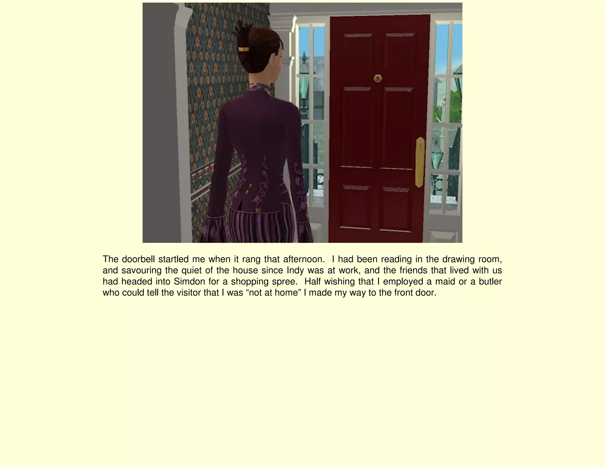 The doorbell startled me when it rang that afternoon. I had been reading in the drawing room,
and savouring the quiet of the house since Indy was at work, and the friends that lived with us
had headed into Simdon for a shopping spree. Half wishing that I employed a maid or a butler
who could tell the visitor that I was “not at home” I made my way to the front door.
 