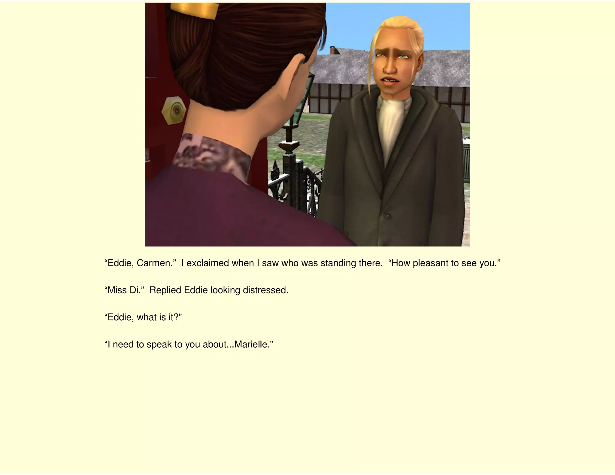 “Eddie, Carmen.” I exclaimed when I saw who was standing there. “How pleasant to see you.”

“Miss Di.” Replied Eddie looking distressed.

“Eddie, what is it?”

“I need to speak to you about...Marielle.”
 