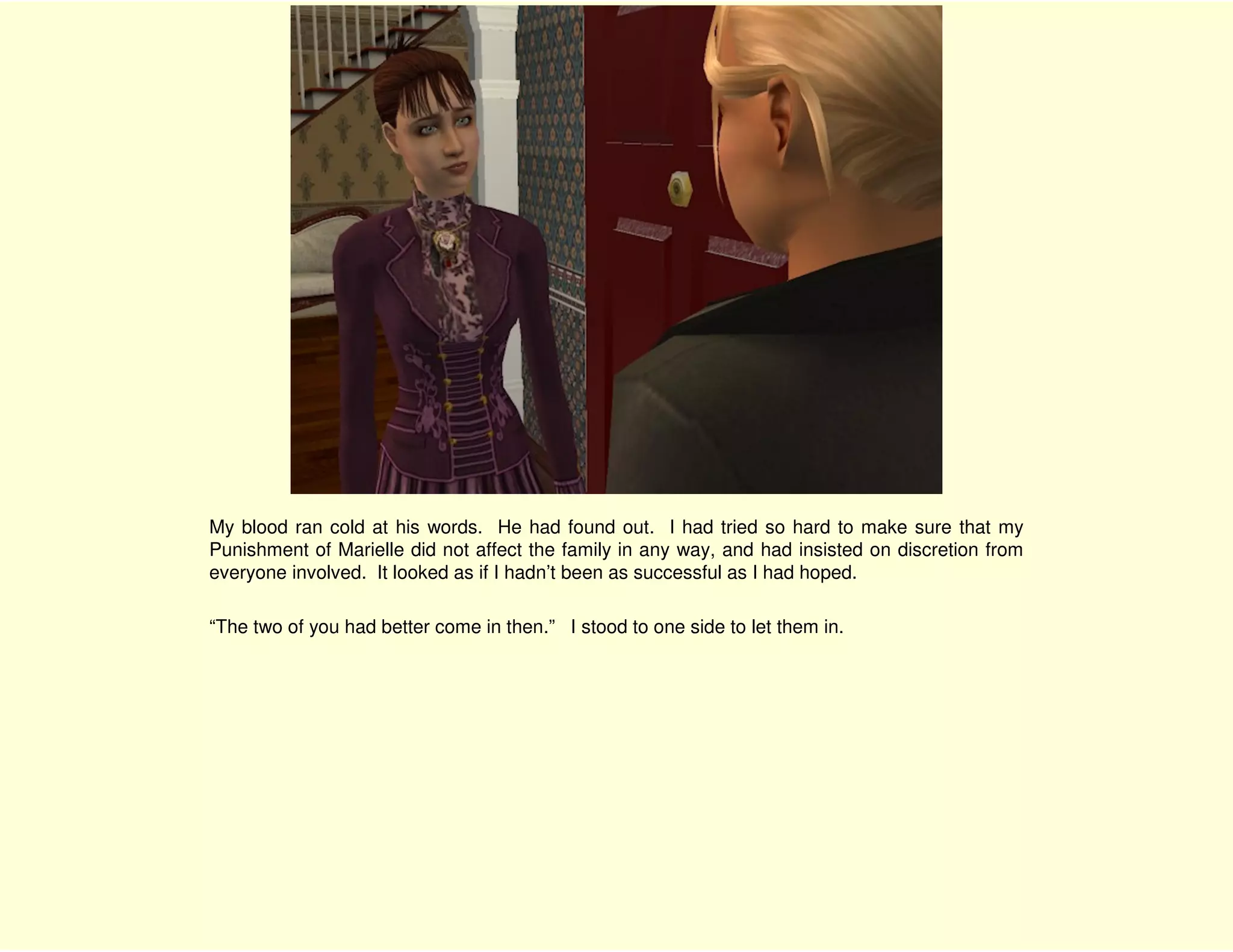 My blood ran cold at his words. He had found out. I had tried so hard to make sure that my
Punishment of Marielle did not affect the family in any way, and had insisted on discretion from
everyone involved. It looked as if I hadn’t been as successful as I had hoped.

“The two of you had better come in then.” I stood to one side to let them in.
 