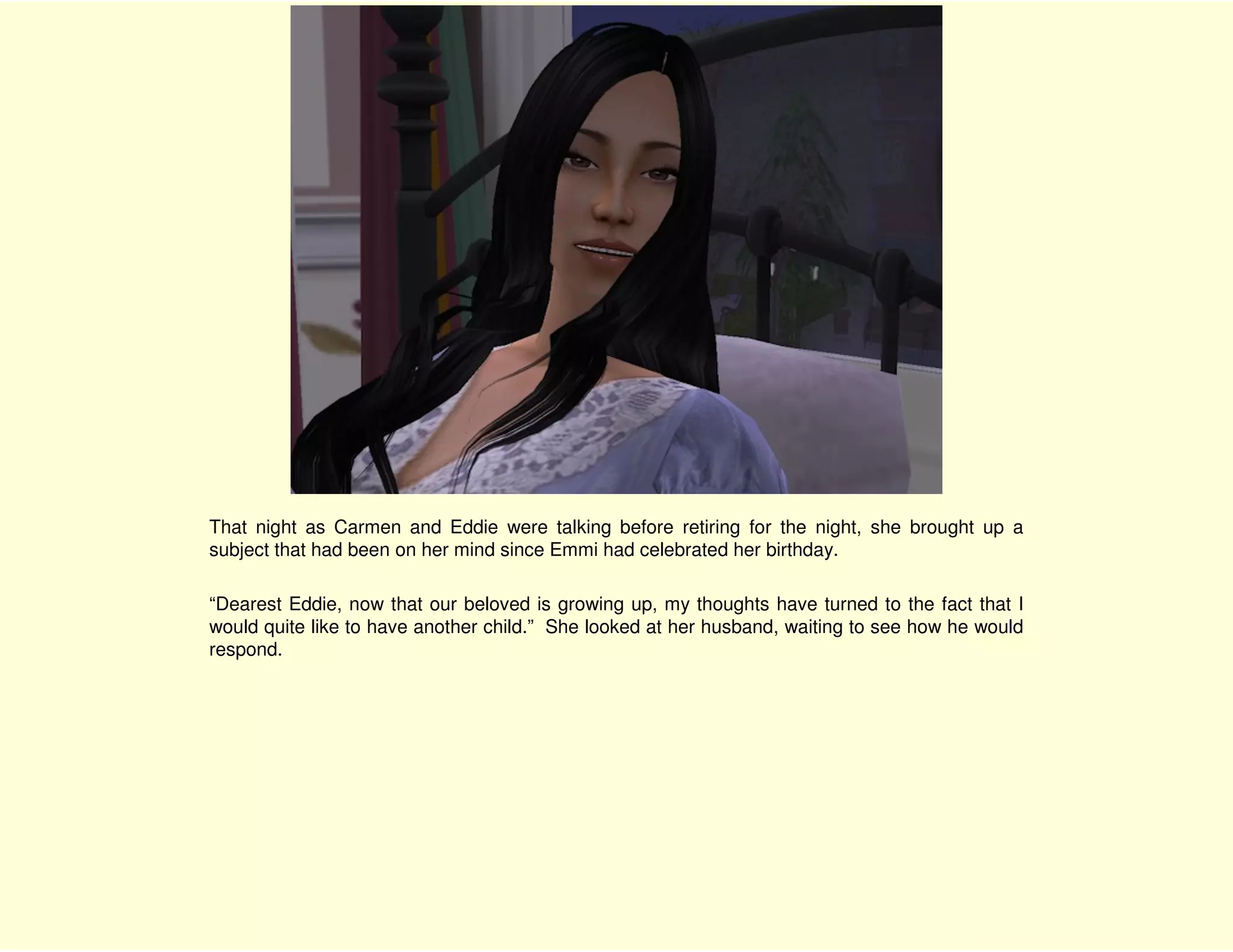 That night as Carmen and Eddie were talking before retiring for the night, she brought up a
subject that had been on her mind since Emmi had celebrated her birthday.

“Dearest Eddie, now that our beloved is growing up, my thoughts have turned to the fact that I
would quite like to have another child.” She looked at her husband, waiting to see how he would
respond.
 