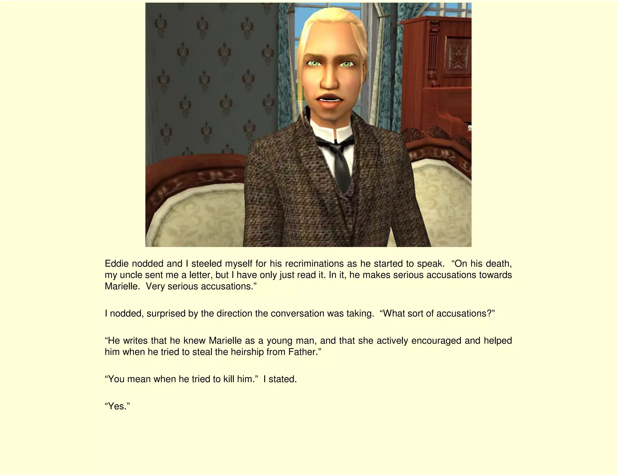 Eddie nodded and I steeled myself for his recriminations as he started to speak. “On his death,
my uncle sent me a letter, but I have only just read it. In it, he makes serious accusations towards
Marielle. Very serious accusations.”

I nodded, surprised by the direction the conversation was taking. “What sort of accusations?”

“He writes that he knew Marielle as a young man, and that she actively encouraged and helped
him when he tried to steal the heirship from Father.”

“You mean when he tried to kill him.” I stated.

“Yes.”
 