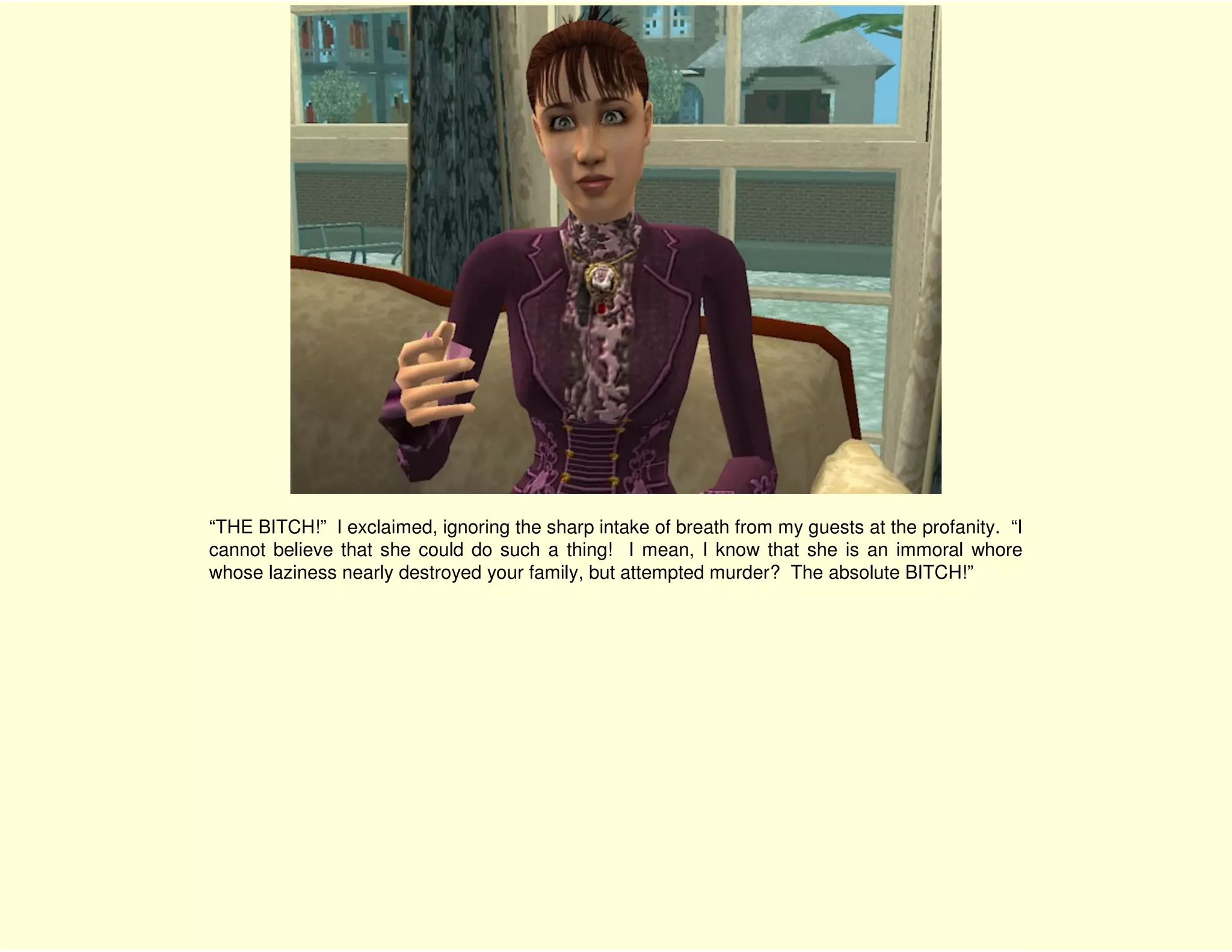 “THE BITCH!” I exclaimed, ignoring the sharp intake of breath from my guests at the profanity. “I
cannot believe that she could do such a thing! I mean, I know that she is an immoral whore
whose laziness nearly destroyed your family, but attempted murder? The absolute BITCH!”
 