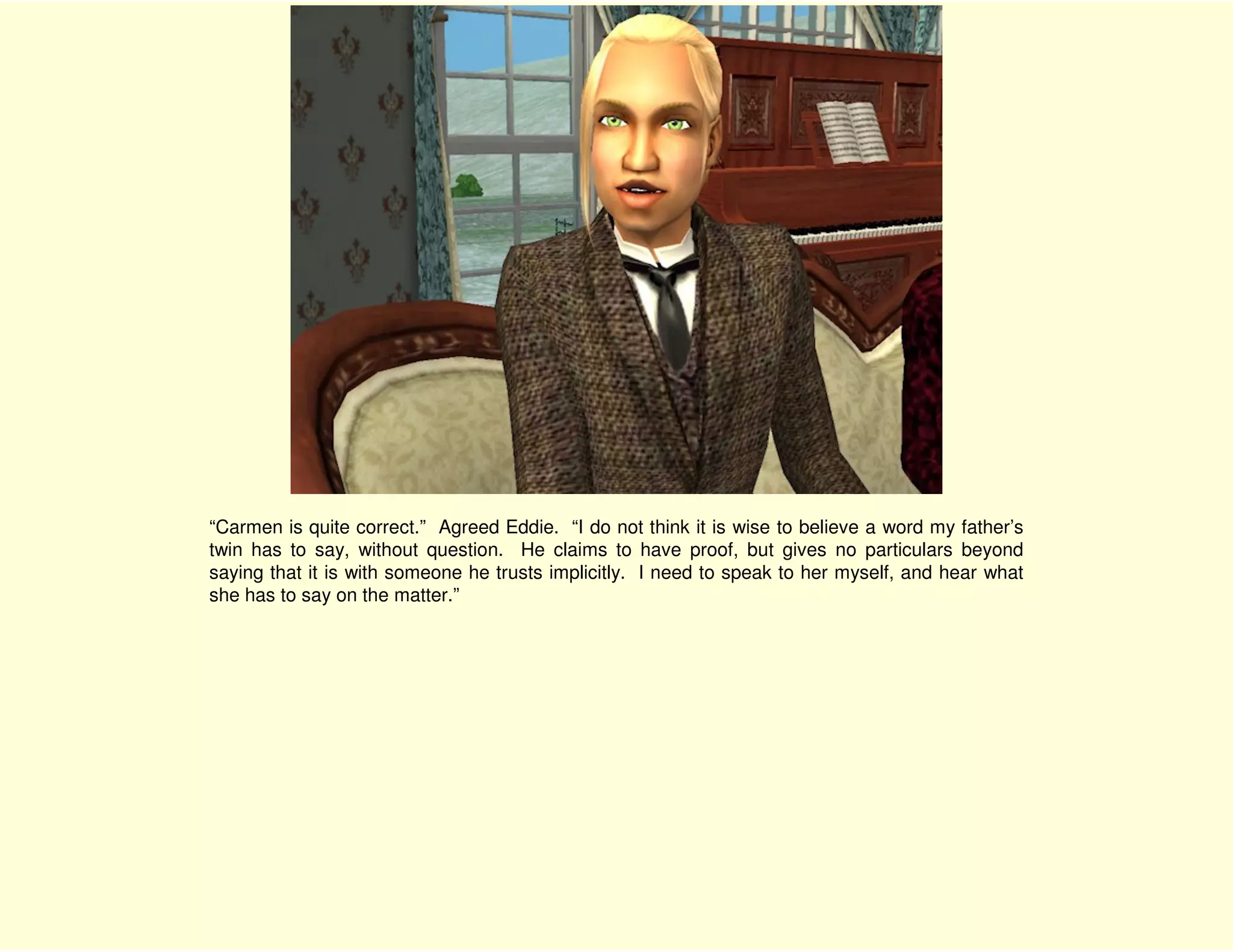 “Carmen is quite correct.” Agreed Eddie. “I do not think it is wise to believe a word my father’s
twin has to say, without question. He claims to have proof, but gives no particulars beyond
saying that it is with someone he trusts implicitly. I need to speak to her myself, and hear what
she has to say on the matter.”
 