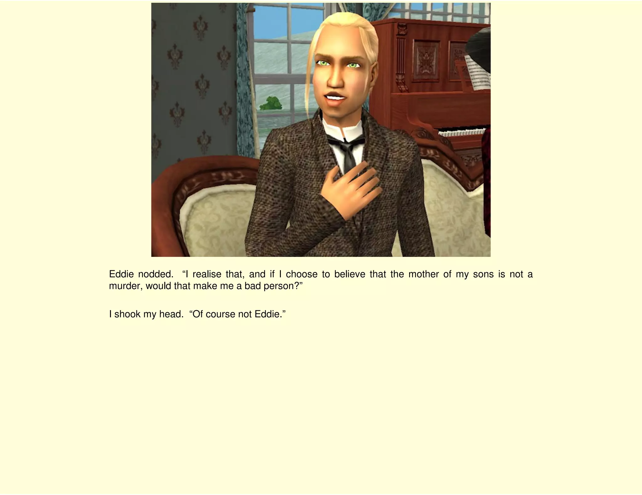 Eddie nodded. “I realise that, and if I choose to believe that the mother of my sons is not a
murder, would that make me a bad person?”

I shook my head. “Of course not Eddie.”
 