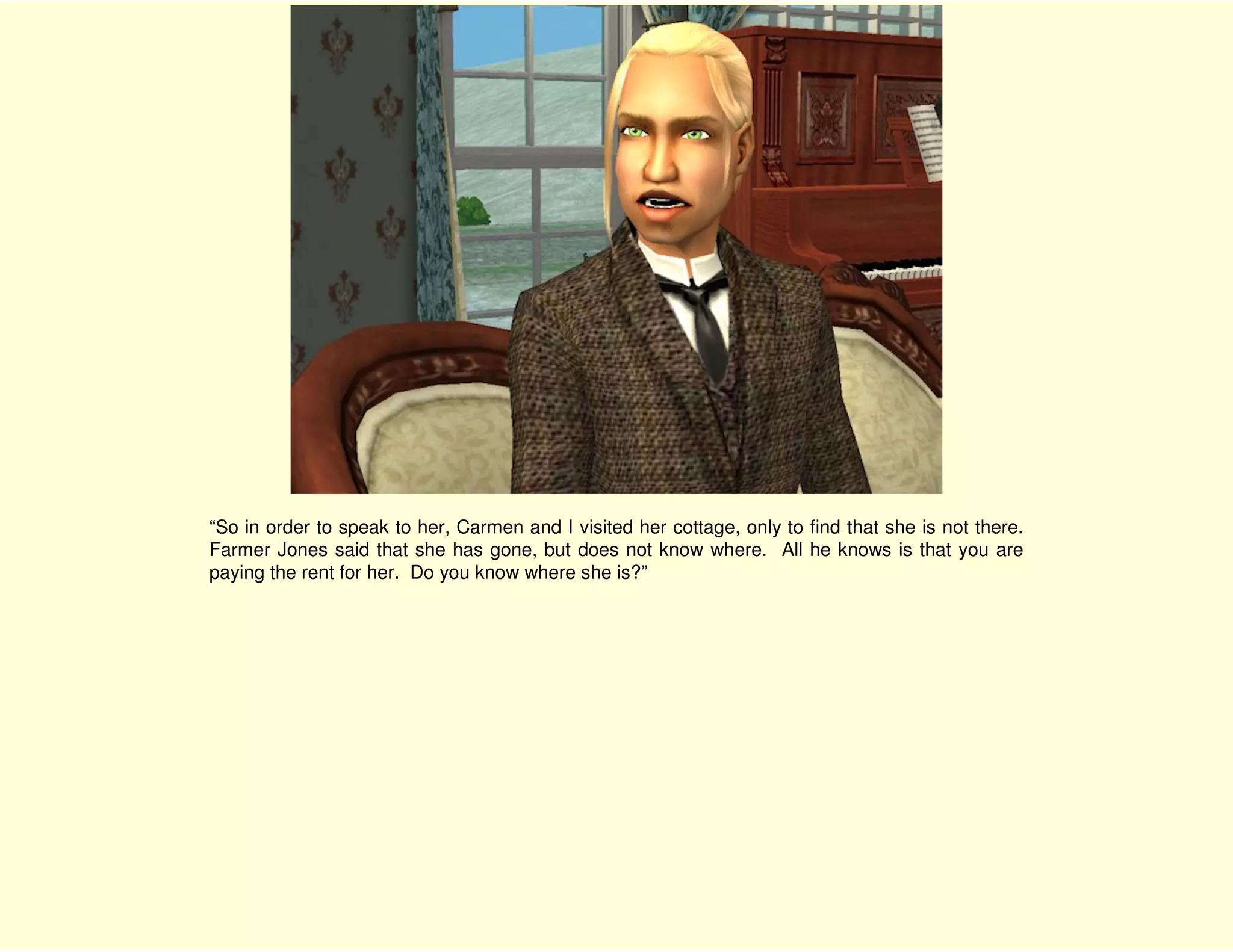 “So in order to speak to her, Carmen and I visited her cottage, only to find that she is not there.
Farmer Jones said that she has gone, but does not know where. All he knows is that you are
paying the rent for her. Do you know where she is?”
 
