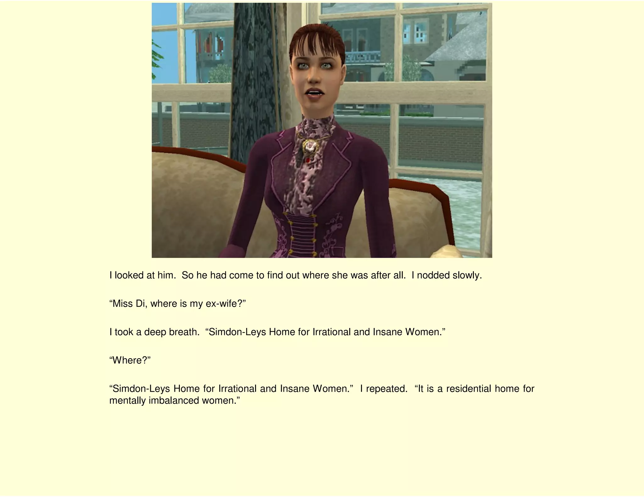 I looked at him. So he had come to find out where she was after all. I nodded slowly.

“Miss Di, where is my ex-wife?”

I took a deep breath. “Simdon-Leys Home for Irrational and Insane Women.”

“Where?”

“Simdon-Leys Home for Irrational and Insane Women.” I repeated. “It is a residential home for
mentally imbalanced women.”
 
