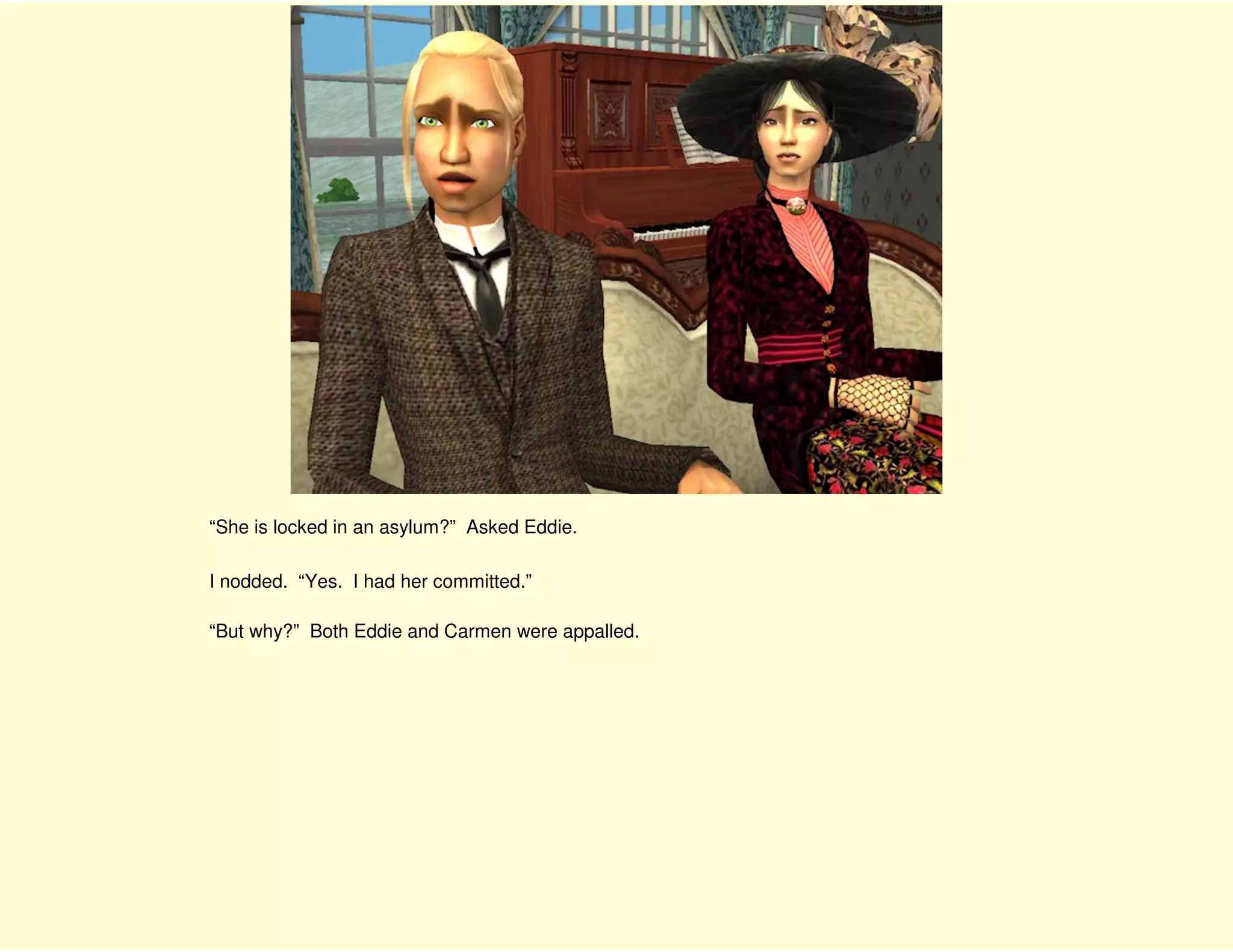 “She is locked in an asylum?” Asked Eddie.

I nodded. “Yes. I had her committed.”

“But why?” Both Eddie and Carmen were appalled.
 