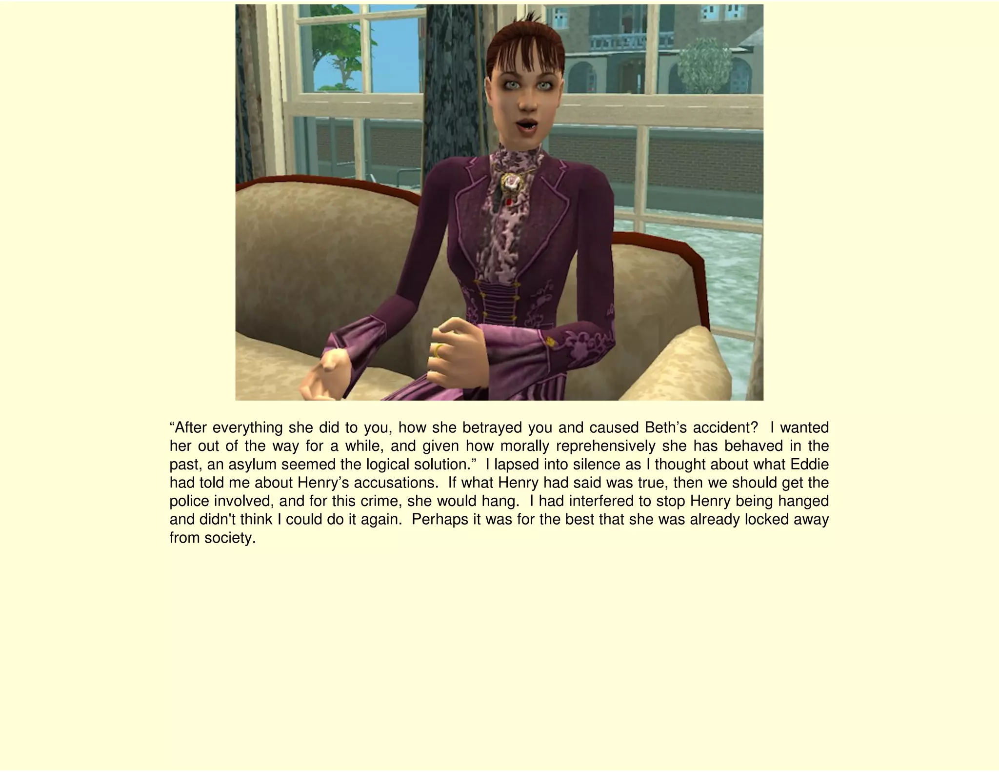 “After everything she did to you, how she betrayed you and caused Beth’s accident? I wanted
her out of the way for a while, and given how morally reprehensively she has behaved in the
past, an asylum seemed the logical solution.” I lapsed into silence as I thought about what Eddie
had told me about Henry’s accusations. If what Henry had said was true, then we should get the
police involved, and for this crime, she would hang. I had interfered to stop Henry being hanged
and didn't think I could do it again. Perhaps it was for the best that she was already locked away
from society.
 