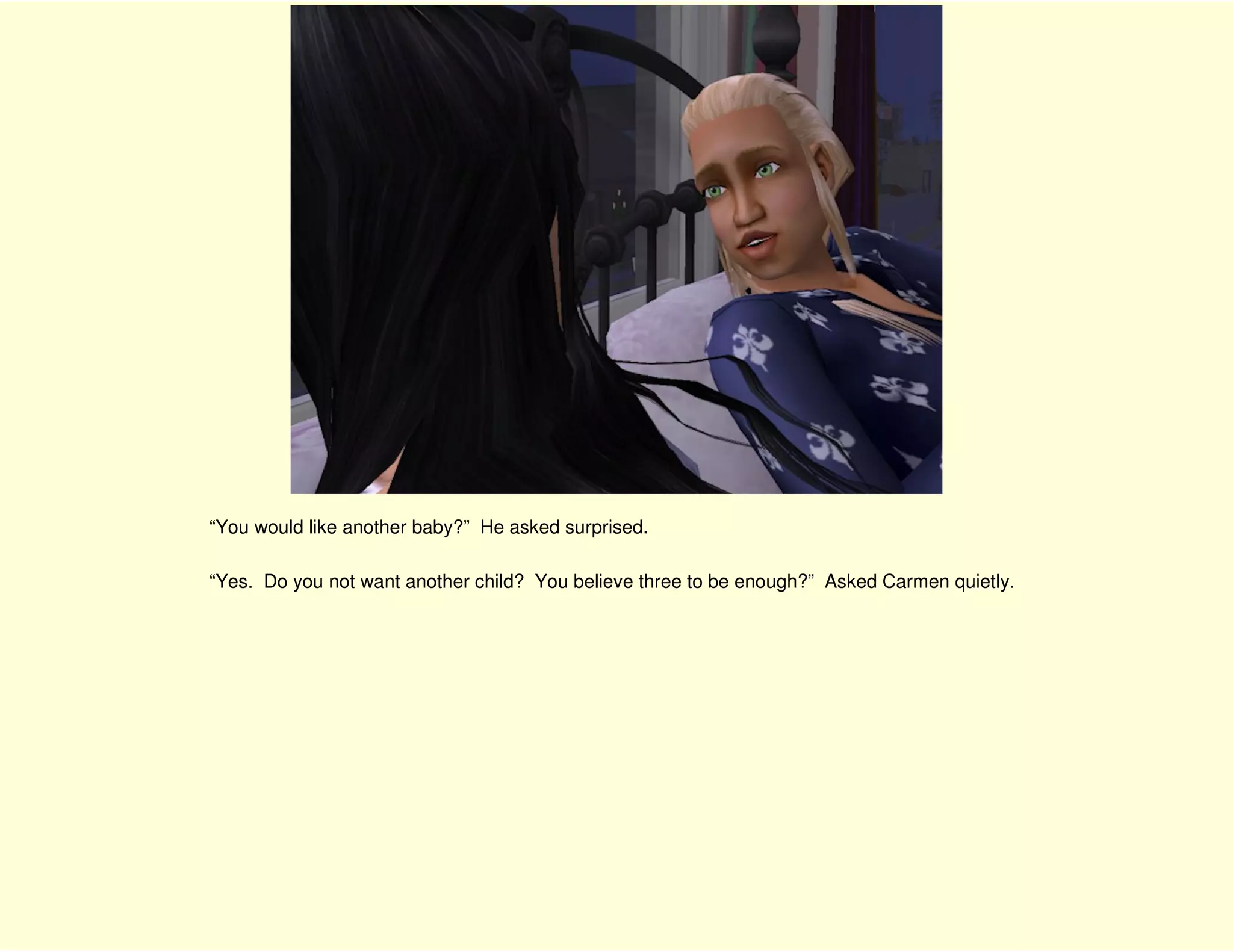 “You would like another baby?” He asked surprised.

“Yes. Do you not want another child? You believe three to be enough?” Asked Carmen quietly.
 