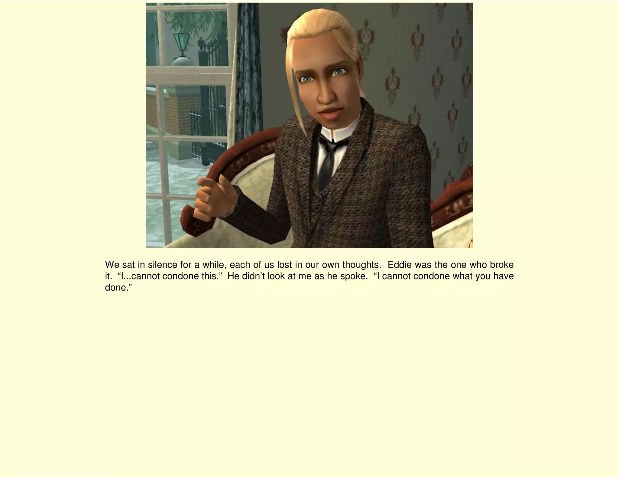 We sat in silence for a while, each of us lost in our own thoughts. Eddie was the one who broke
it. “I...cannot condone this.” He didn’t look at me as he spoke. “I cannot condone what you have
done.”
 