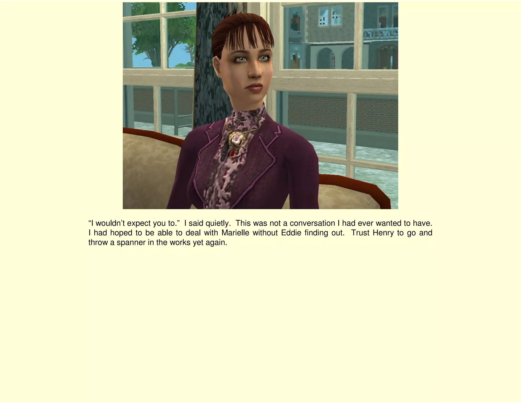 “I wouldn’t expect you to.” I said quietly. This was not a conversation I had ever wanted to have.
I had hoped to be able to deal with Marielle without Eddie finding out. Trust Henry to go and
throw a spanner in the works yet again.
 