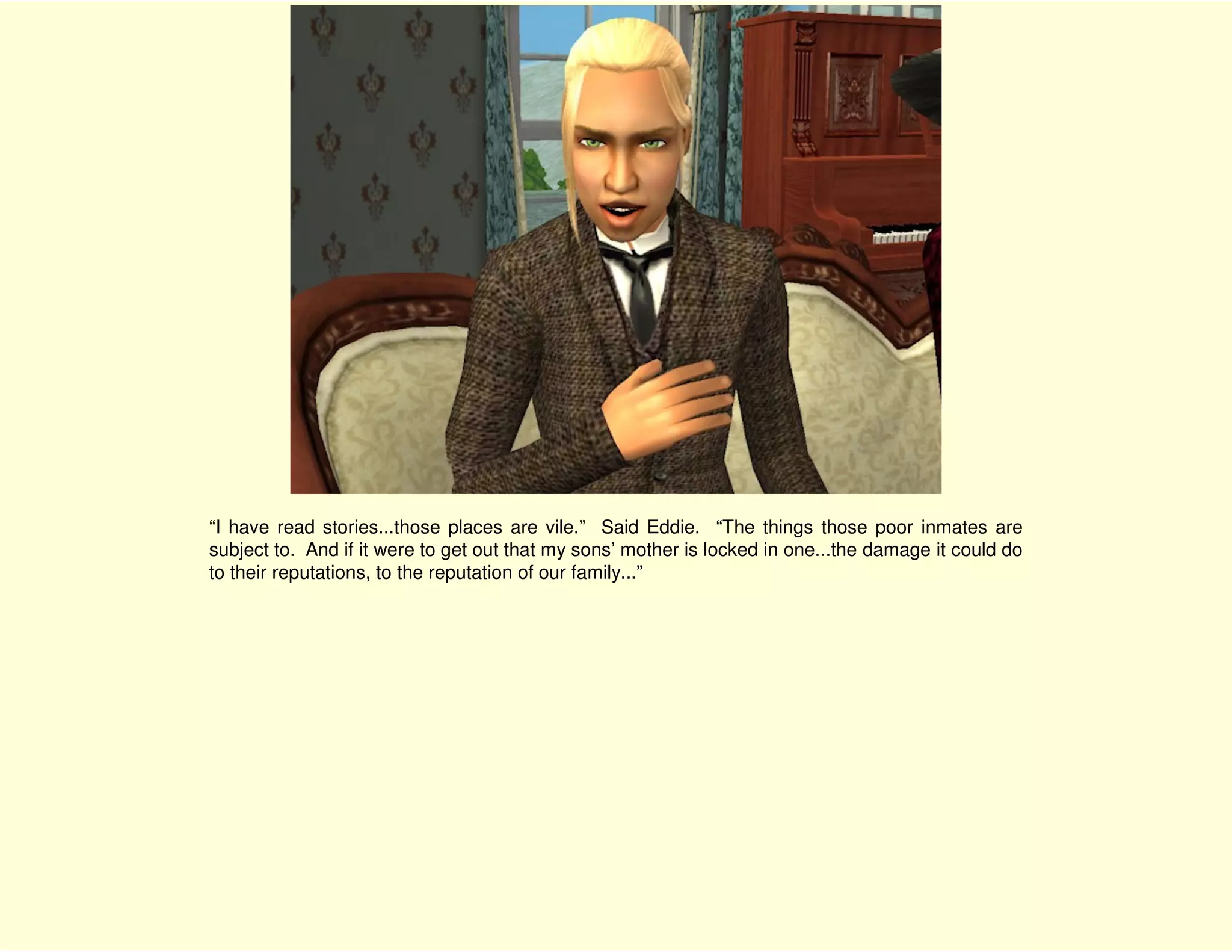 “I have read stories...those places are vile.” Said Eddie. “The things those poor inmates are
subject to. And if it were to get out that my sons’ mother is locked in one...the damage it could do
to their reputations, to the reputation of our family...”
 