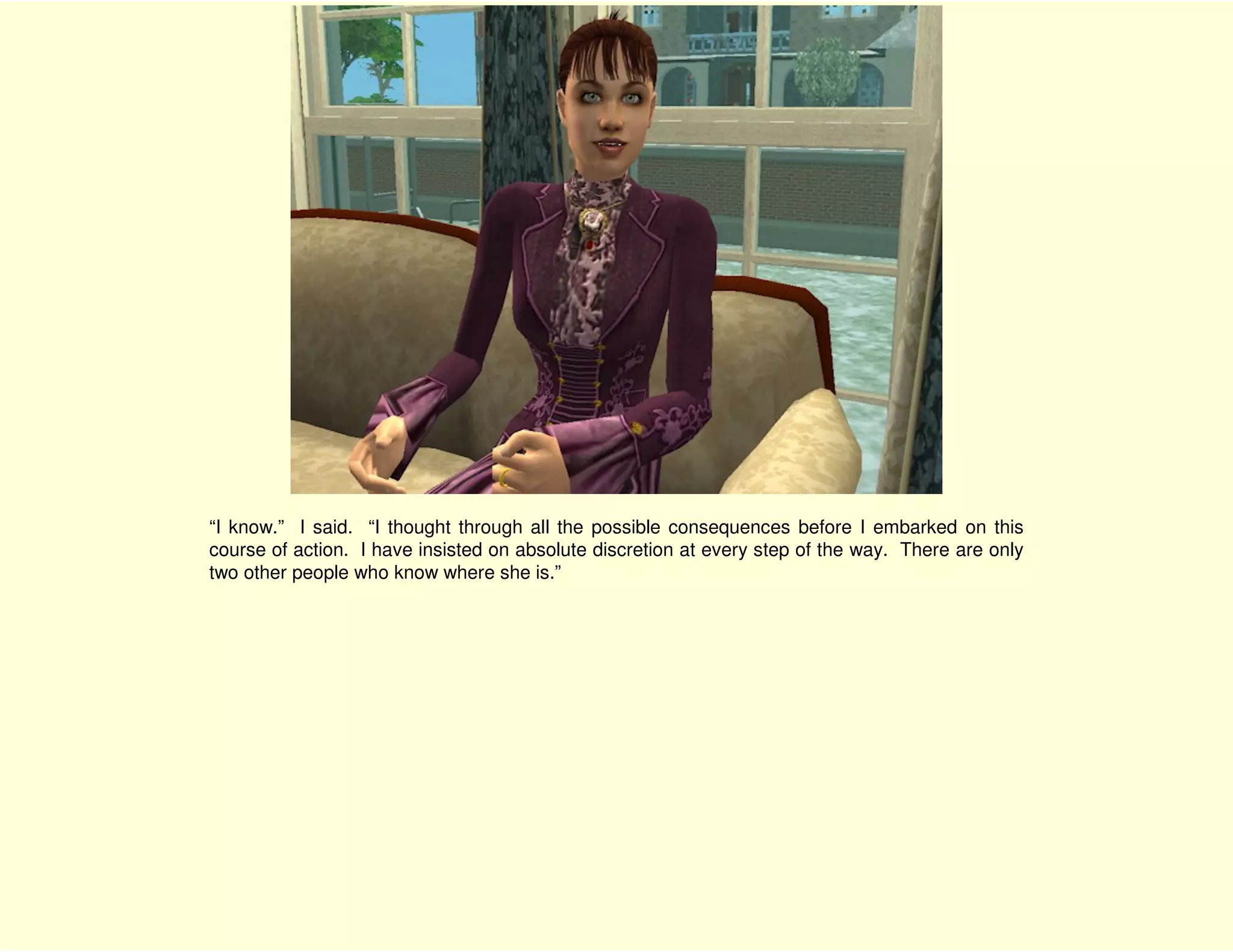 “I know.” I said. “I thought through all the possible consequences before I embarked on this
course of action. I have insisted on absolute discretion at every step of the way. There are only
two other people who know where she is.”
 