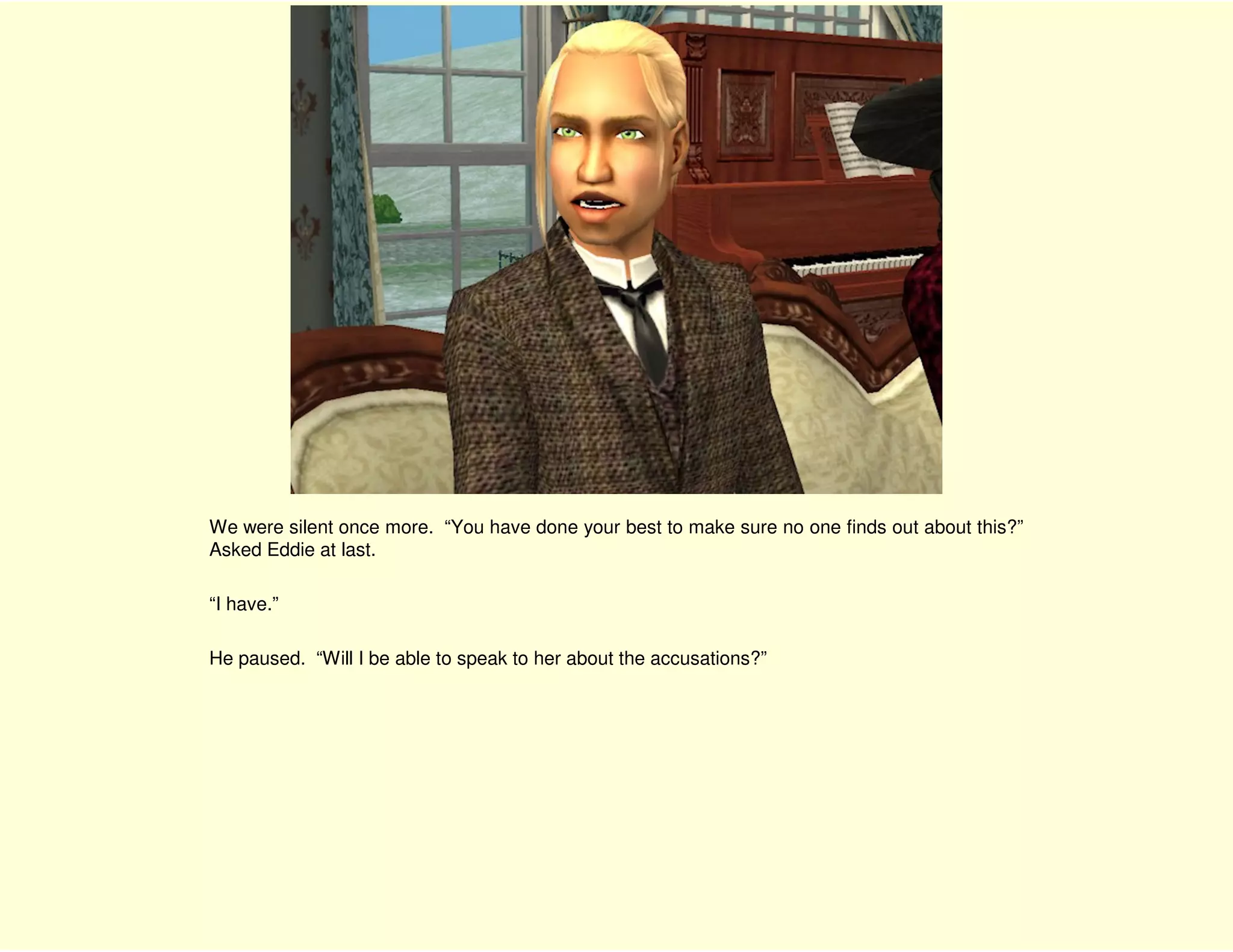 We were silent once more. “You have done your best to make sure no one finds out about this?”
Asked Eddie at last.

“I have.”

He paused. “Will I be able to speak to her about the accusations?”
 