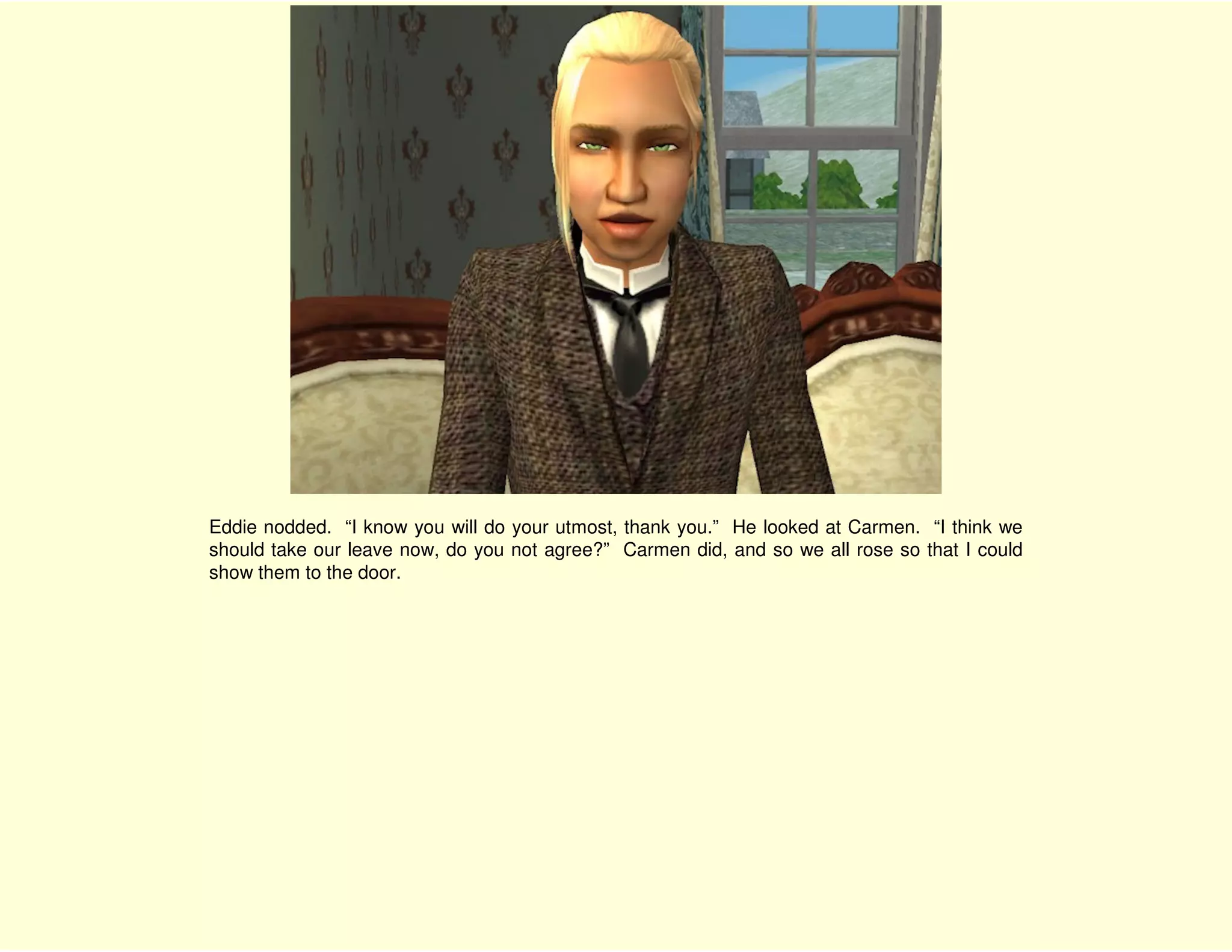 Eddie nodded. “I know you will do your utmost, thank you.” He looked at Carmen. “I think we
should take our leave now, do you not agree?” Carmen did, and so we all rose so that I could
show them to the door.
 