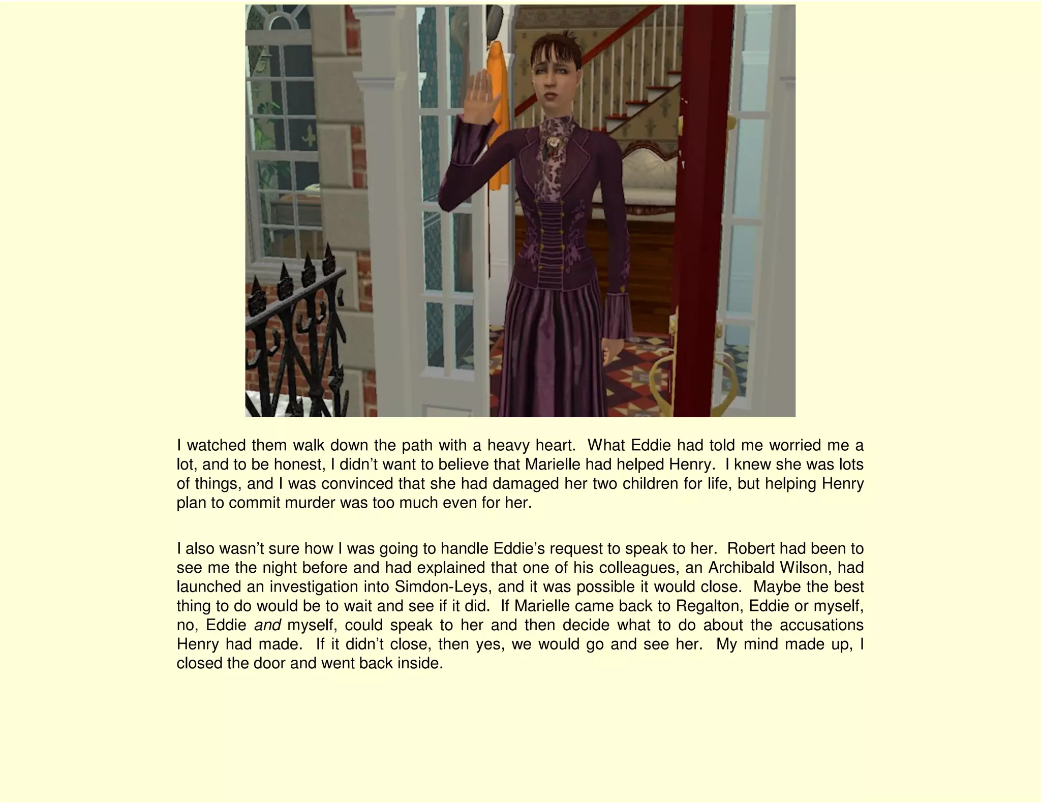 I watched them walk down the path with a heavy heart. What Eddie had told me worried me a
lot, and to be honest, I didn’t want to believe that Marielle had helped Henry. I knew she was lots
of things, and I was convinced that she had damaged her two children for life, but helping Henry
plan to commit murder was too much even for her.

I also wasn’t sure how I was going to handle Eddie’s request to speak to her. Robert had been to
see me the night before and had explained that one of his colleagues, an Archibald Wilson, had
launched an investigation into Simdon-Leys, and it was possible it would close. Maybe the best
thing to do would be to wait and see if it did. If Marielle came back to Regalton, Eddie or myself,
no, Eddie and myself, could speak to her and then decide what to do about the accusations
Henry had made. If it didn’t close, then yes, we would go and see her. My mind made up, I
closed the door and went back inside.
 