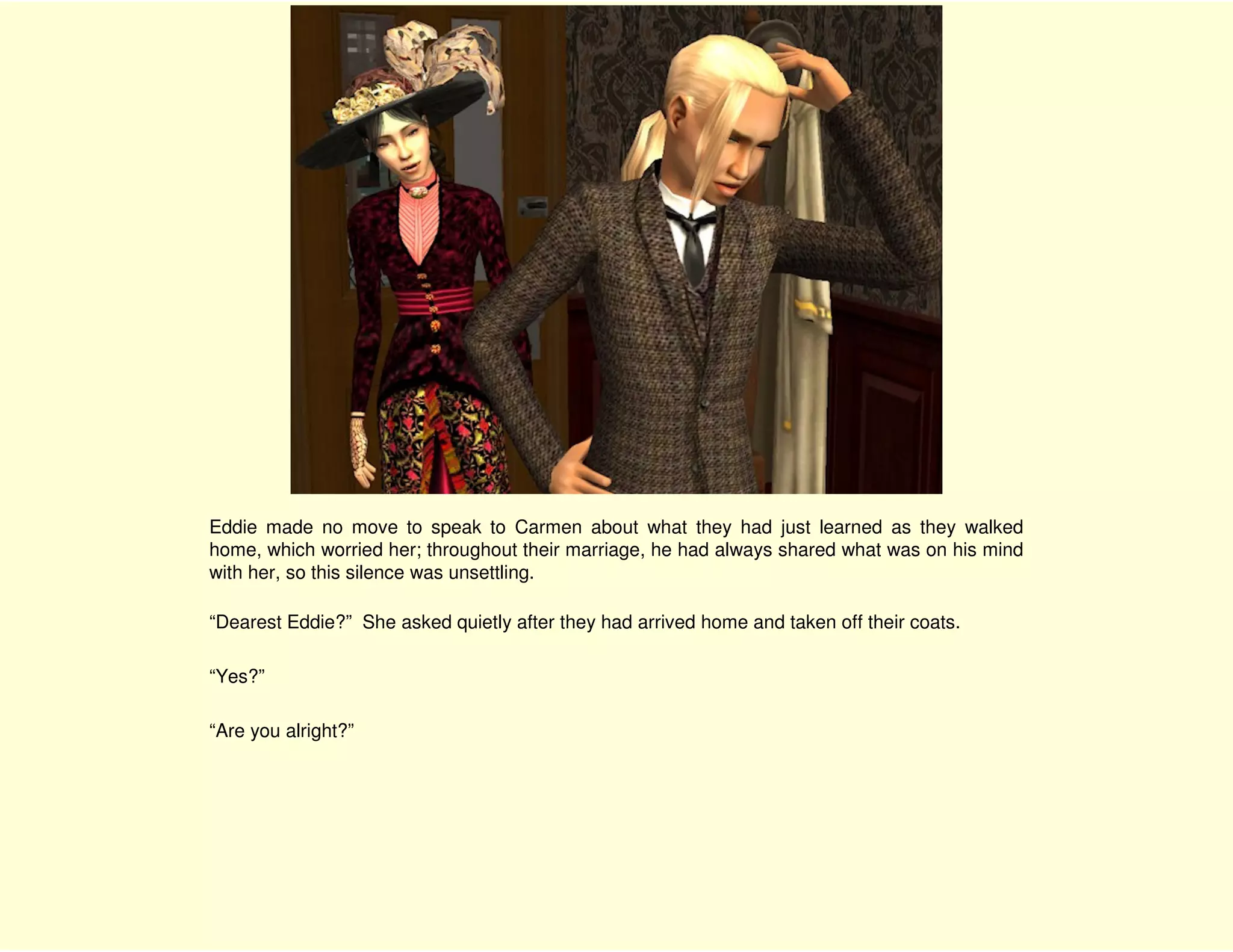 Eddie made no move to speak to Carmen about what they had just learned as they walked
home, which worried her; throughout their marriage, he had always shared what was on his mind
with her, so this silence was unsettling.

“Dearest Eddie?” She asked quietly after they had arrived home and taken off their coats.

“Yes?”

“Are you alright?”
 