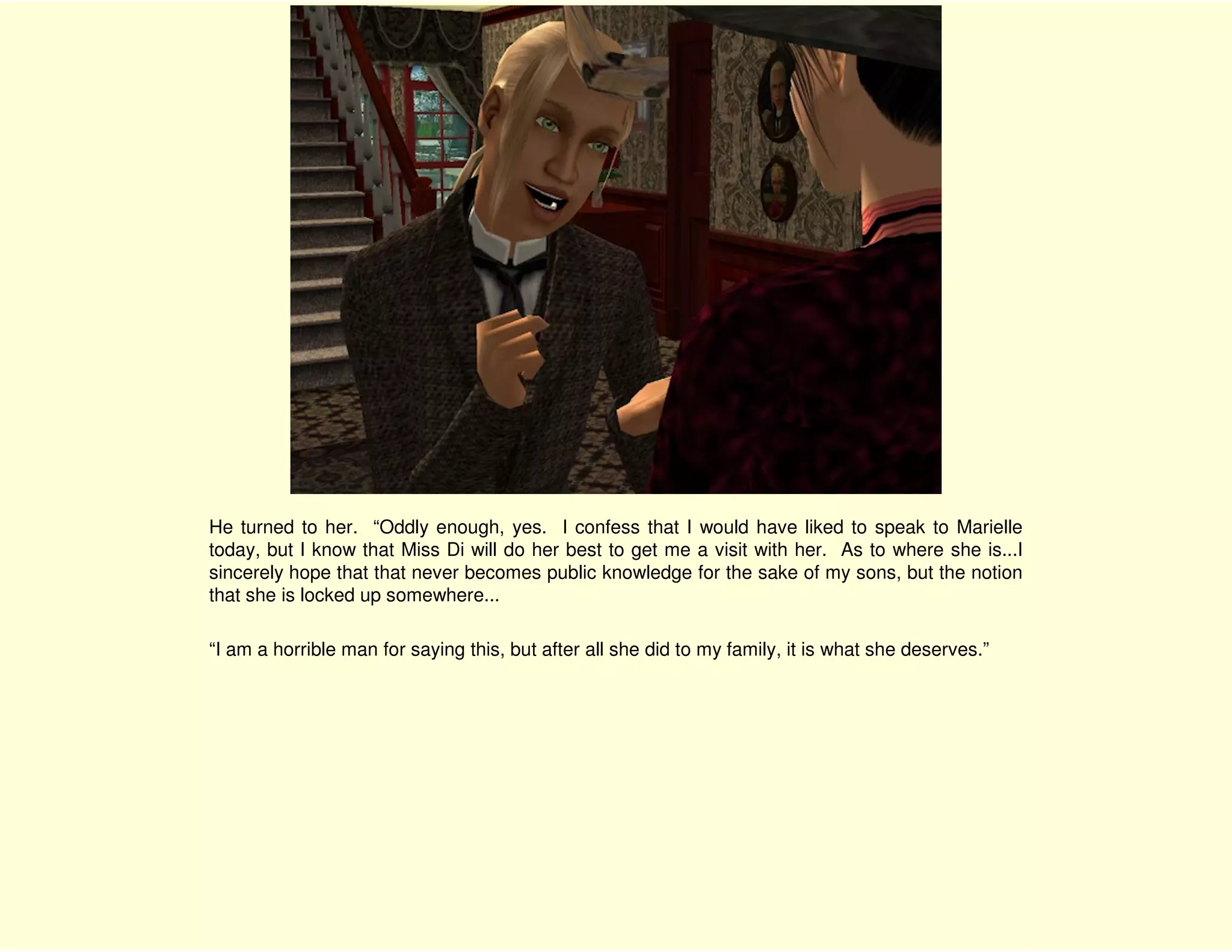 He turned to her. “Oddly enough, yes. I confess that I would have liked to speak to Marielle
today, but I know that Miss Di will do her best to get me a visit with her. As to where she is...I
sincerely hope that that never becomes public knowledge for the sake of my sons, but the notion
that she is locked up somewhere...

“I am a horrible man for saying this, but after all she did to my family, it is what she deserves.”
 