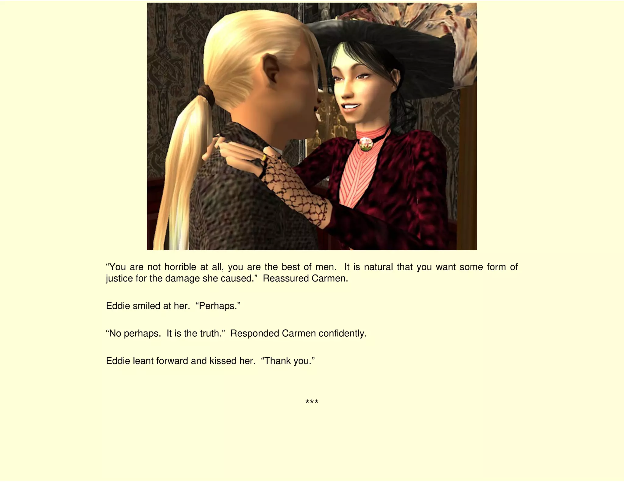 “You are not horrible at all, you are the best of men. It is natural that you want some form of
justice for the damage she caused.” Reassured Carmen.

Eddie smiled at her. “Perhaps.”

“No perhaps. It is the truth.” Responded Carmen confidently.

Eddie leant forward and kissed her. “Thank you.”



                                             ***
 
