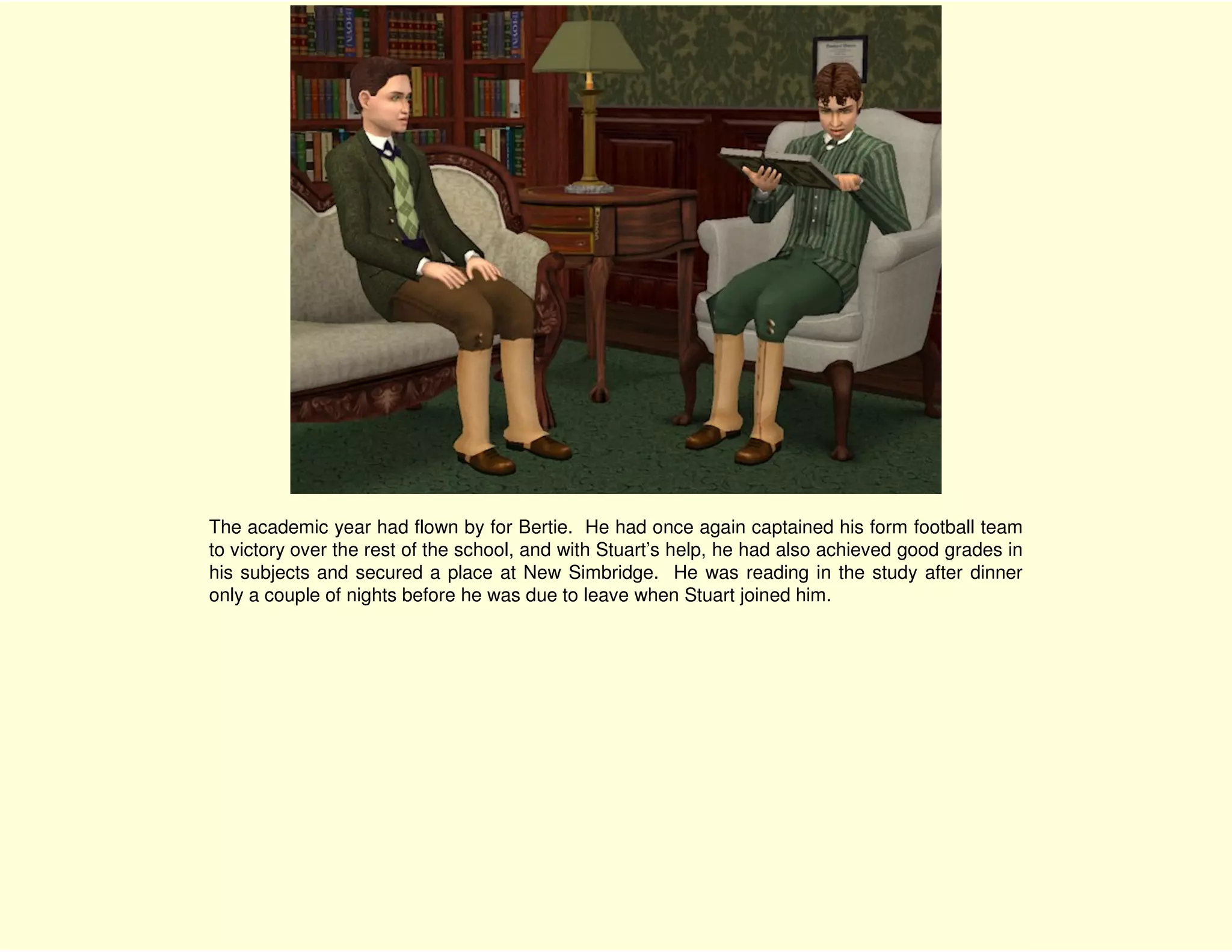 The academic year had flown by for Bertie. He had once again captained his form football team
to victory over the rest of the school, and with Stuart’s help, he had also achieved good grades in
his subjects and secured a place at New Simbridge. He was reading in the study after dinner
only a couple of nights before he was due to leave when Stuart joined him.
 