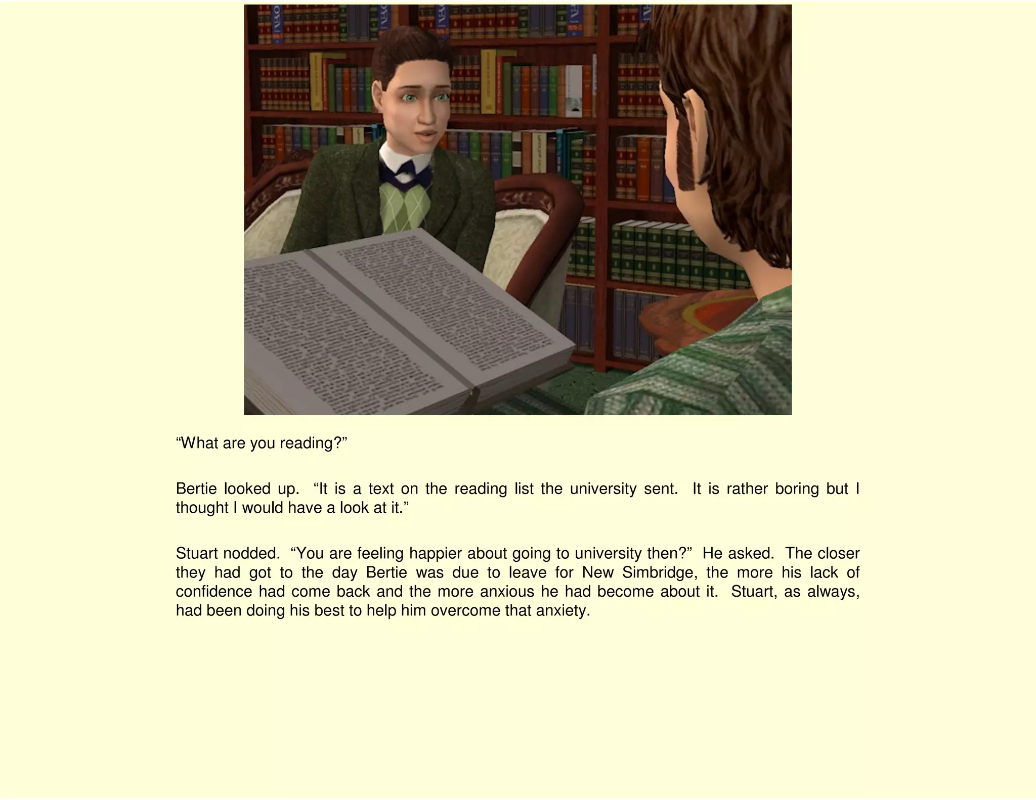 “What are you reading?”

Bertie looked up. “It is a text on the reading list the university sent. It is rather boring but I
thought I would have a look at it.”

Stuart nodded. “You are feeling happier about going to university then?” He asked. The closer
they had got to the day Bertie was due to leave for New Simbridge, the more his lack of
confidence had come back and the more anxious he had become about it. Stuart, as always,
had been doing his best to help him overcome that anxiety.
 